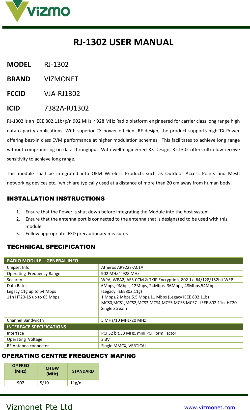    Vizmonet Pte Ltd www.vizmonet.com  RJ-1302 USER MANUAL MODEL RJ-1302 BRAND  VIZMONET FCCID  VJA-RJ1302 ICID    7382A-RJ1302 RJ-1302 is an IEEE 802.11b/g/n 902 MHz ~ 928 MHz Radio platform engineered for carrier class long range high data capacity applications. With  superior  TX power efficient RF design, the product supports high  TX Power offering best-in class EVM performance at higher modulation schemes.  This facilitates to achieve long range without compromising on data throughput. With well-engineered RX Design, RJ-1302 offers ultra-low receive sensitivity to achieve long range.  This  module  shall  be  integrated  into  OEM  Wireless  Products  such  as  Outdoor  Access  Points  and  Mesh networking devices etc., which are typically used at a distance of more than 20 cm away from human body. INSTALLATION INSTRUCTIONS 1. Ensure that the Power is shut down before integrating the Module into the host system 2. Ensure that the antenna port is connected to the antenna that is designated to be used with this module 3. Follow appropriate  ESD precautionary measures  TECHNICAL SPECIFICATION RADIO MODULE – GENERAL INFO  Chipset Info Atheros AR9223-AC1A Operating  Frequency Range 902 MHz ~ 928 MHz Security WPA, WPA2, AES-CCM &amp; TKIP Encryption, 802.1x, 64/128/152bit WEP Data Rates Legacy 11g up to 54 Mbps 11n HT20-1S up to 65 Mbps  6Mbps, 9Mbps, 12Mbps, 24Mbps, 36Mbps, 48Mbps,54Mbps   (Legacy  IEEE802.11g) 1 Mbps,2 Mbps,5.5 Mbps,11 Mbps (Legacy IEEE 802.11b) MCS0,MCS1,MCS2,MCS3,MCS4,MCS5,MCS6,MCS7 –IEEE 802.11n  HT20  Single Stream  Channel Bandwidth 5 MHz/10 MHz/20 MHz INTERFACE SPECIFICATIONS  Interface PCI 32 bit,33 MHz, mini PCI Form Factor Operating  Voltage 3.3V RF Antenna connector Single MMCX, VERTICAL  OP FREQ (MHz)  CH BW (MHz) STANDARD 907 5/10 11g/n OPERATING CENTRE FREQUENCY MAPING 