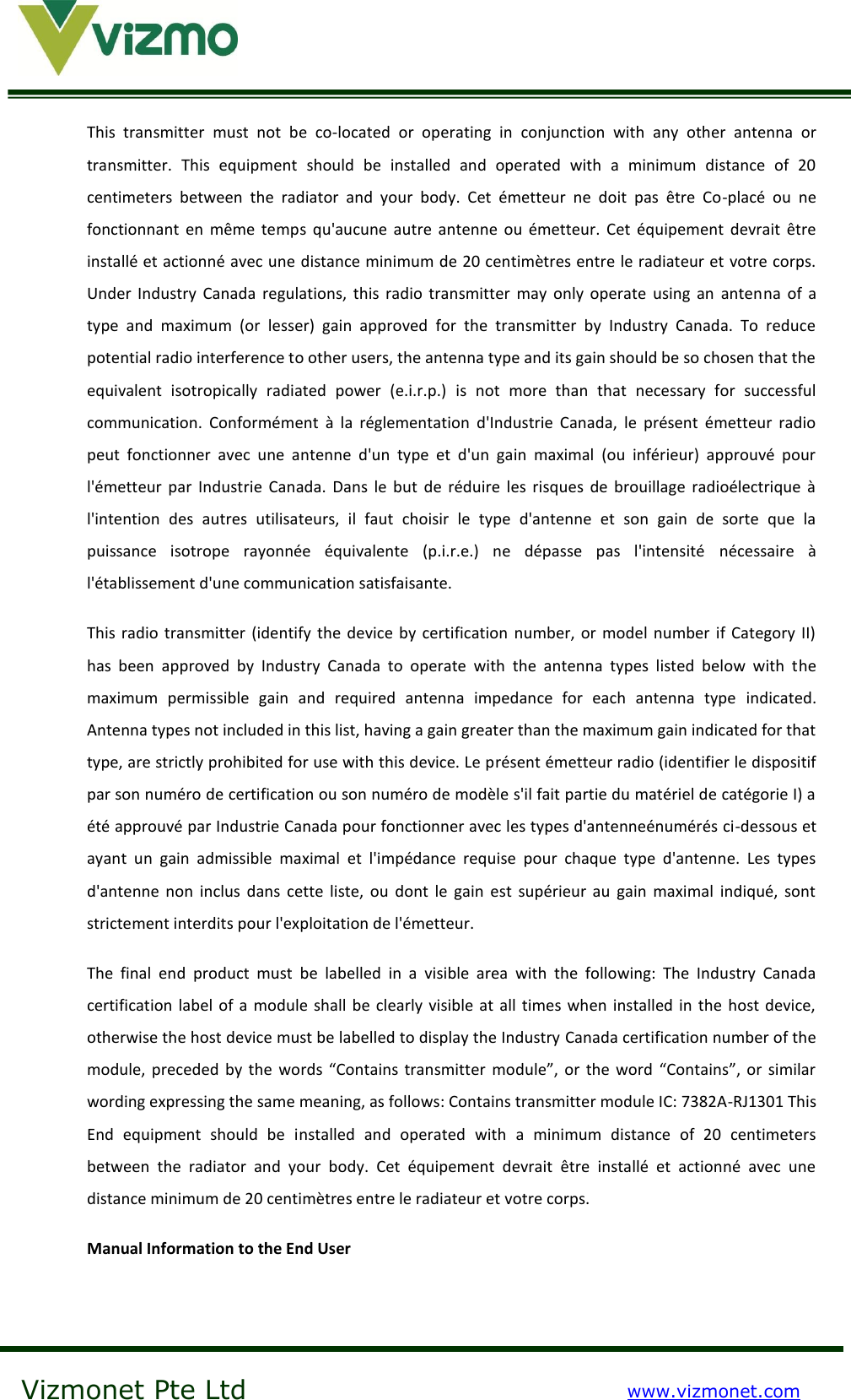    Vizmonet Pte Ltd www.vizmonet.com  This  transmitter  must  not  be  co-located  or  operating  in  conjunction  with  any  other  antenna  or transmitter.  This  equipment  should  be  installed  and  operated  with  a  minimum  distance  of  20 centimeters  between  the  radiator  and  your  body.  Cet  émetteur  ne  doit  pas  être  Co-placé  ou  ne fonctionnant  en  même  temps  qu&apos;aucune  autre  antenne  ou  émetteur.  Cet  équipement  devrait être installé et actionné avec une distance minimum de 20 centimètres entre le radiateur et votre corps. Under  Industry  Canada  regulations,  this  radio  transmitter  may  only  operate  using  an  antenna  of  a type  and  maximum  (or  lesser)  gain  approved  for  the  transmitter  by  Industry  Canada.  To  reduce potential radio interference to other users, the antenna type and its gain should be so chosen that the equivalent  isotropically  radiated  power  (e.i.r.p.)  is  not  more  than  that  necessary  for  successful communication.  Conformément  à  la  réglementation  d&apos;Industrie  Canada,  le  présent  émetteur  radio peut  fonctionner  avec  une  antenne  d&apos;un  type  et  d&apos;un  gain  maximal  (ou  inférieur)  approuvé  pour l&apos;émetteur  par  Industrie  Canada.  Dans  le  but  de  réduire les  risques  de brouillage  radioélectrique à l&apos;intention  des  autres  utilisateurs,  il  faut  choisir  le  type  d&apos;antenne  et  son  gain  de  sorte  que  la puissance  isotrope  rayonnée  équivalente  (p.i.r.e.)  ne  dépasse  pas  l&apos;intensité  nécessaire  à l&apos;établissement d&apos;une communication satisfaisante.  This radio transmitter (identify the device by certification number, or model number if Category II) has  been  approved  by  Industry  Canada  to  operate  with  the  antenna  types  listed  below  with  the maximum  permissible  gain  and  required  antenna  impedance  for  each  antenna  type  indicated. Antenna types not included in this list, having a gain greater than the maximum gain indicated for that type, are strictly prohibited for use with this device. Le présent émetteur radio (identifier le dispositif par son numéro de certification ou son numéro de modèle s&apos;il fait partie du matériel de catégorie I) a été approuvé par Industrie Canada pour fonctionner avec les types d&apos;antenneénumérés ci-dessous et ayant  un  gain  admissible  maximal  et  l&apos;impédance  requise  pour  chaque  type  d&apos;antenne.  Les  types d&apos;antenne  non  inclus  dans  cette  liste,  ou  dont  le  gain  est  supérieur au  gain  maximal  indiqué,  sont strictement interdits pour l&apos;exploitation de l&apos;émetteur.  The  final  end  product  must  be  labelled  in  a  visible  area  with  the  following:  The  Industry  Canada certification label of a module shall be clearly visible at all  times when installed in  the host  device, otherwise the host device must be labelled to display the Industry Canada certification number of the module, preceded  by  the  words “Contains transmitter  module”, or  the  word “Contains”, or similar wording expressing the same meaning, as follows: Contains transmitter module IC: 7382A-RJ1301 This End  equipment  should  be  installed  and  operated  with  a  minimum  distance  of  20  centimeters between  the  radiator  and  your  body.  Cet  équipement  devrait  être  installé  et  actionné  avec  une distance minimum de 20 centimètres entre le radiateur et votre corps.  Manual Information to the End User   