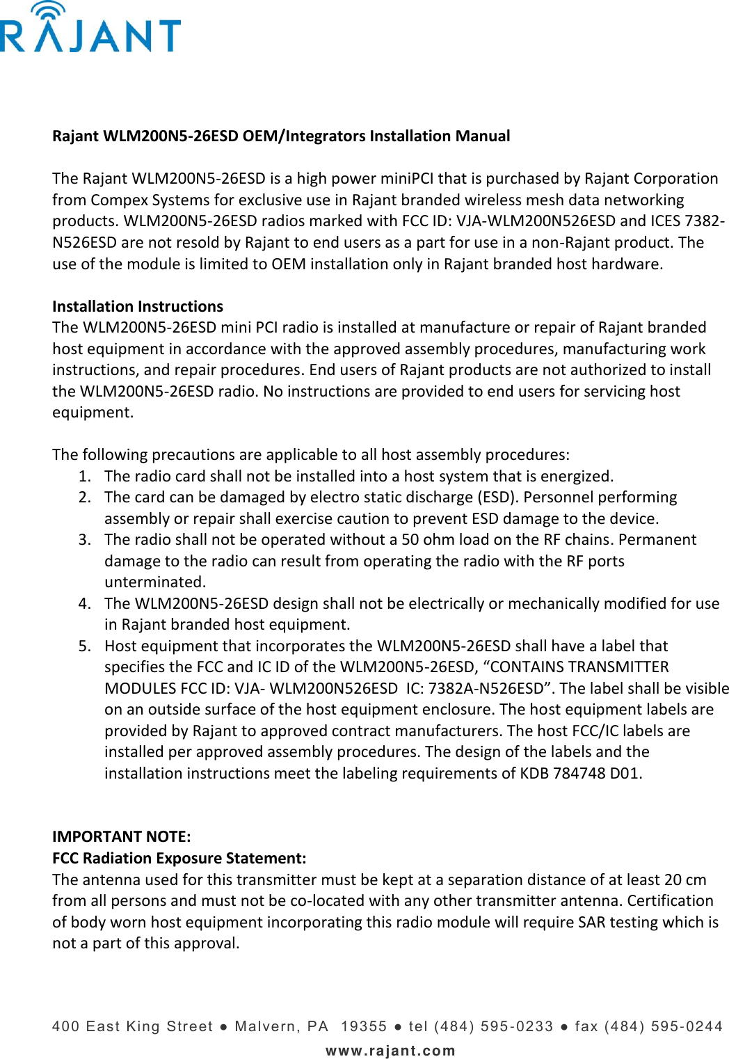    400   E ast  King  Stre et ●  Mal vern,  PA   19355  ●   t el ( 484)  595 -023 3   ● f ax (4 84)  595 -0244 www.rajant.com  Rajant WLM200N5-26ESD OEM/Integrators Installation Manual  The Rajant WLM200N5-26ESD is a high power miniPCI that is purchased by Rajant Corporation from Compex Systems for exclusive use in Rajant branded wireless mesh data networking products. WLM200N5-26ESD radios marked with FCC ID: VJA-WLM200N526ESD and ICES 7382-N526ESD are not resold by Rajant to end users as a part for use in a non-Rajant product. The use of the module is limited to OEM installation only in Rajant branded host hardware.   Installation Instructions The WLM200N5-26ESD mini PCI radio is installed at manufacture or repair of Rajant branded host equipment in accordance with the approved assembly procedures, manufacturing work instructions, and repair procedures. End users of Rajant products are not authorized to install the WLM200N5-26ESD radio. No instructions are provided to end users for servicing host equipment.   The following precautions are applicable to all host assembly procedures: 1. The radio card shall not be installed into a host system that is energized. 2. The card can be damaged by electro static discharge (ESD). Personnel performing assembly or repair shall exercise caution to prevent ESD damage to the device. 3. The radio shall not be operated without a 50 ohm load on the RF chains. Permanent damage to the radio can result from operating the radio with the RF ports unterminated. 4. The WLM200N5-26ESD design shall not be electrically or mechanically modified for use in Rajant branded host equipment. 5. Host equipment that incorporates the WLM200N5-26ESD shall have a label that specifies the FCC and IC ID of the WLM200N5-26ESD, “CONTAINS TRANSMITTER MODULES FCC ID: VJA- WLM200N526ESD  IC: 7382A-N526ESD”. The label shall be visible on an outside surface of the host equipment enclosure. The host equipment labels are provided by Rajant to approved contract manufacturers. The host FCC/IC labels are installed per approved assembly procedures. The design of the labels and the installation instructions meet the labeling requirements of KDB 784748 D01.   IMPORTANT NOTE: FCC Radiation Exposure Statement: The antenna used for this transmitter must be kept at a separation distance of at least 20 cm from all persons and must not be co-located with any other transmitter antenna. Certification of body worn host equipment incorporating this radio module will require SAR testing which is not a part of this approval.      