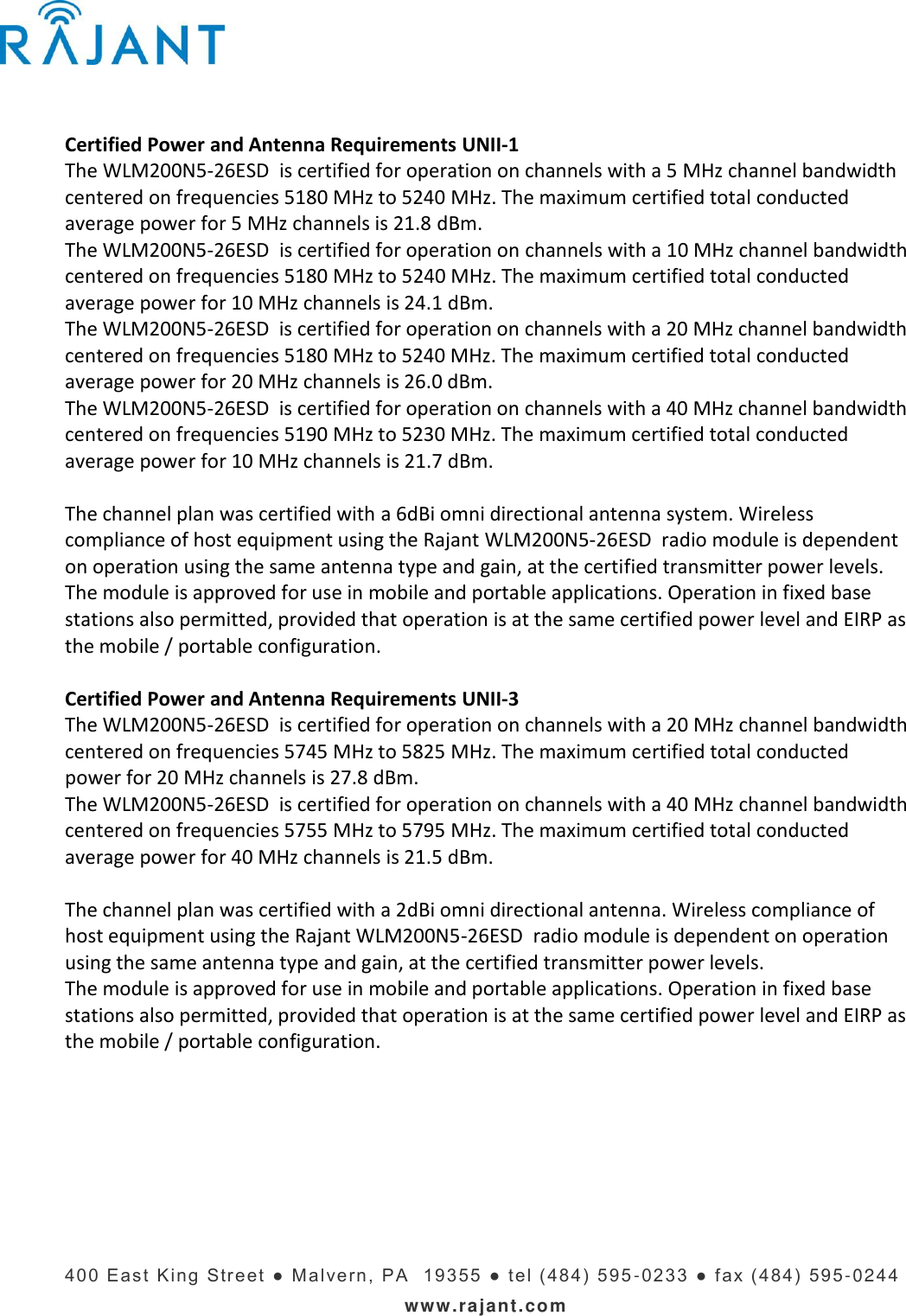    400   E ast  King  Stre et ●  Mal vern,  PA   19355  ●   t el ( 484)  595 -023 3   ● f ax (4 84)  595 -0244 www.rajant.com Certified Power and Antenna Requirements UNII-1 The WLM200N5-26ESD  is certified for operation on channels with a 5 MHz channel bandwidth centered on frequencies 5180 MHz to 5240 MHz. The maximum certified total conducted average power for 5 MHz channels is 21.8 dBm.  The WLM200N5-26ESD  is certified for operation on channels with a 10 MHz channel bandwidth centered on frequencies 5180 MHz to 5240 MHz. The maximum certified total conducted average power for 10 MHz channels is 24.1 dBm. The WLM200N5-26ESD  is certified for operation on channels with a 20 MHz channel bandwidth centered on frequencies 5180 MHz to 5240 MHz. The maximum certified total conducted average power for 20 MHz channels is 26.0 dBm. The WLM200N5-26ESD  is certified for operation on channels with a 40 MHz channel bandwidth centered on frequencies 5190 MHz to 5230 MHz. The maximum certified total conducted average power for 10 MHz channels is 21.7 dBm.  The channel plan was certified with a 6dBi omni directional antenna system. Wireless compliance of host equipment using the Rajant WLM200N5-26ESD  radio module is dependent on operation using the same antenna type and gain, at the certified transmitter power levels.  The module is approved for use in mobile and portable applications. Operation in fixed base stations also permitted, provided that operation is at the same certified power level and EIRP as the mobile / portable configuration.  Certified Power and Antenna Requirements UNII-3 The WLM200N5-26ESD  is certified for operation on channels with a 20 MHz channel bandwidth centered on frequencies 5745 MHz to 5825 MHz. The maximum certified total conducted power for 20 MHz channels is 27.8 dBm.  The WLM200N5-26ESD  is certified for operation on channels with a 40 MHz channel bandwidth centered on frequencies 5755 MHz to 5795 MHz. The maximum certified total conducted average power for 40 MHz channels is 21.5 dBm.  The channel plan was certified with a 2dBi omni directional antenna. Wireless compliance of host equipment using the Rajant WLM200N5-26ESD  radio module is dependent on operation using the same antenna type and gain, at the certified transmitter power levels.  The module is approved for use in mobile and portable applications. Operation in fixed base stations also permitted, provided that operation is at the same certified power level and EIRP as the mobile / portable configuration.    