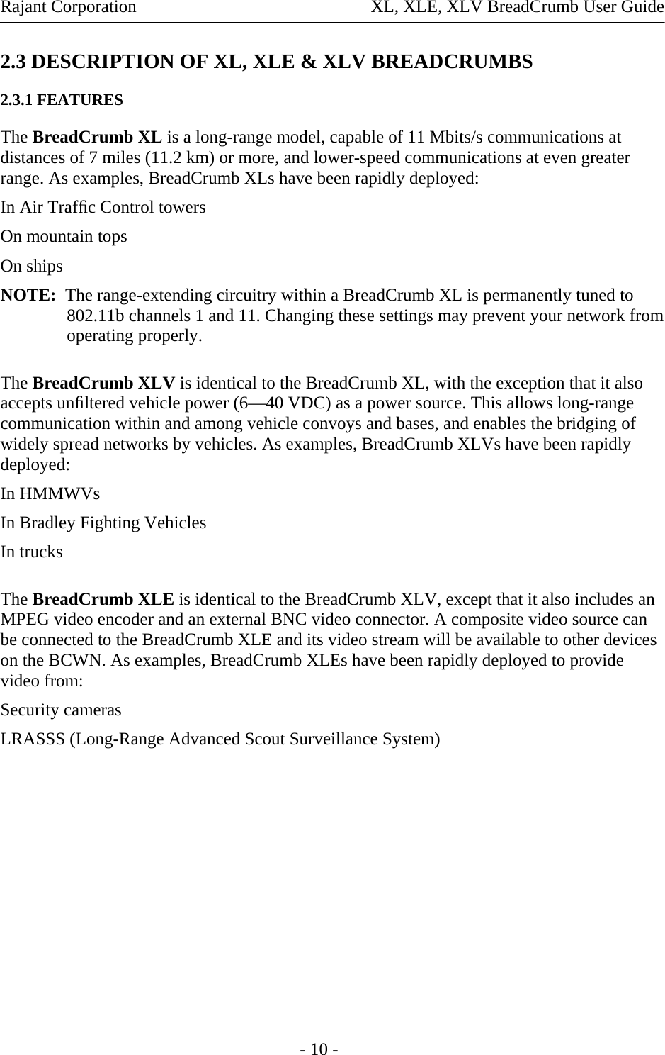 Rajant Corporation  XL, XLE, XLV BreadCrumb User Guide - 10 - 2.3 DESCRIPTION OF XL, XLE &amp; XLV BREADCRUMBS 2.3.1 FEATURES The BreadCrumb XL is a long-range model, capable of 11 Mbits/s communications at distances of 7 miles (11.2 km) or more, and lower-speed communications at even greater range. As examples, BreadCrumb XLs have been rapidly deployed: In Air Trafﬁc Control towers  On mountain tops  On ships  NOTE:  The range-extending circuitry within a BreadCrumb XL is permanently tuned to 802.11b channels 1 and 11. Changing these settings may prevent your network from operating properly. The BreadCrumb XLV is identical to the BreadCrumb XL, with the exception that it also accepts unﬁltered vehicle power (6—40 VDC) as a power source. This allows long-range communication within and among vehicle convoys and bases, and enables the bridging of widely spread networks by vehicles. As examples, BreadCrumb XLVs have been rapidly deployed: In HMMWVs  In Bradley Fighting Vehicles  In trucks  The BreadCrumb XLE is identical to the BreadCrumb XLV, except that it also includes an MPEG video encoder and an external BNC video connector. A composite video source can be connected to the BreadCrumb XLE and its video stream will be available to other devices on the BCWN. As examples, BreadCrumb XLEs have been rapidly deployed to provide video from:  Security cameras  LRASSS (Long-Range Advanced Scout Surveillance System)         
