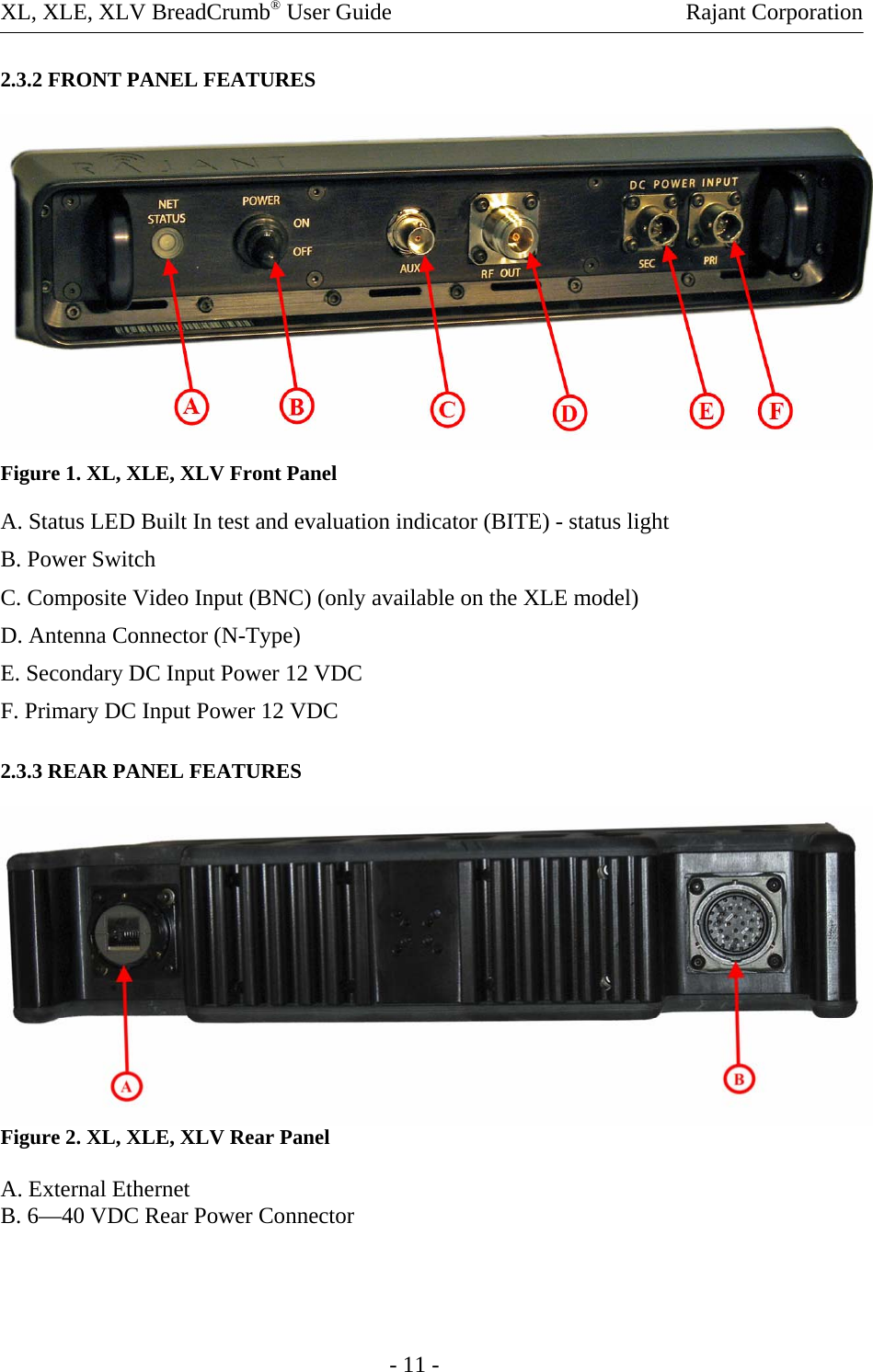 XL, XLE, XLV BreadCrumb® User Guide    Rajant Corporation 2.3.2 FRONT PANEL FEATURES  Figure 1. XL, XLE, XLV Front Panel A. Status LED Built In test and evaluation indicator (BITE) - status light B. Power Switch  C. Composite Video Input (BNC) (only available on the XLE model) D. Antenna Connector (N-Type) E. Secondary DC Input Power 12 VDC F. Primary DC Input Power 12 VDC 2.3.3 REAR PANEL FEATURES  Figure 2. XL, XLE, XLV Rear Panel  A. External Ethernet B. 6—40 VDC Rear Power Connector       - 11 - 