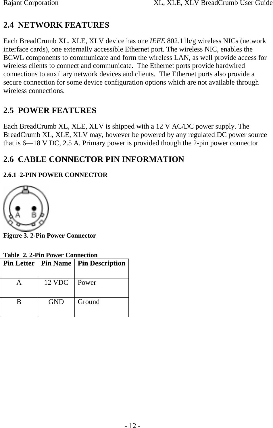 Rajant Corporation  XL, XLE, XLV BreadCrumb User Guide 2.4  NETWORK FEATURES Each BreadCrumb XL, XLE, XLV device has one IEEE 802.11b/g wireless NICs (network interface cards), one externally accessible Ethernet port. The wireless NIC, enables the BCWL components to communicate and form the wireless LAN, as well provide access for wireless clients to connect and communicate.  The Ethernet ports provide hardwired connections to auxiliary network devices and clients.  The Ethernet ports also provide a secure connection for some device configuration options which are not available through wireless connections.  2.5  POWER FEATURES Each BreadCrumb XL, XLE, XLV is shipped with a 12 V AC/DC power supply. The BreadCrumb XL, XLE, XLV may, however be powered by any regulated DC power source that is 6—18 V DC, 2.5 A. Primary power is provided though the 2-pin power connector  2.6  CABLE CONNECTOR PIN INFORMATION 2.6.1  2-PIN POWER CONNECTOR  Figure 3. 2-Pin Power Connector  Table  2. 2-Pin Power Connection Pin Letter  Pin Name  Pin DescriptionA 12 VDC Power B GND Ground          - 12 - 