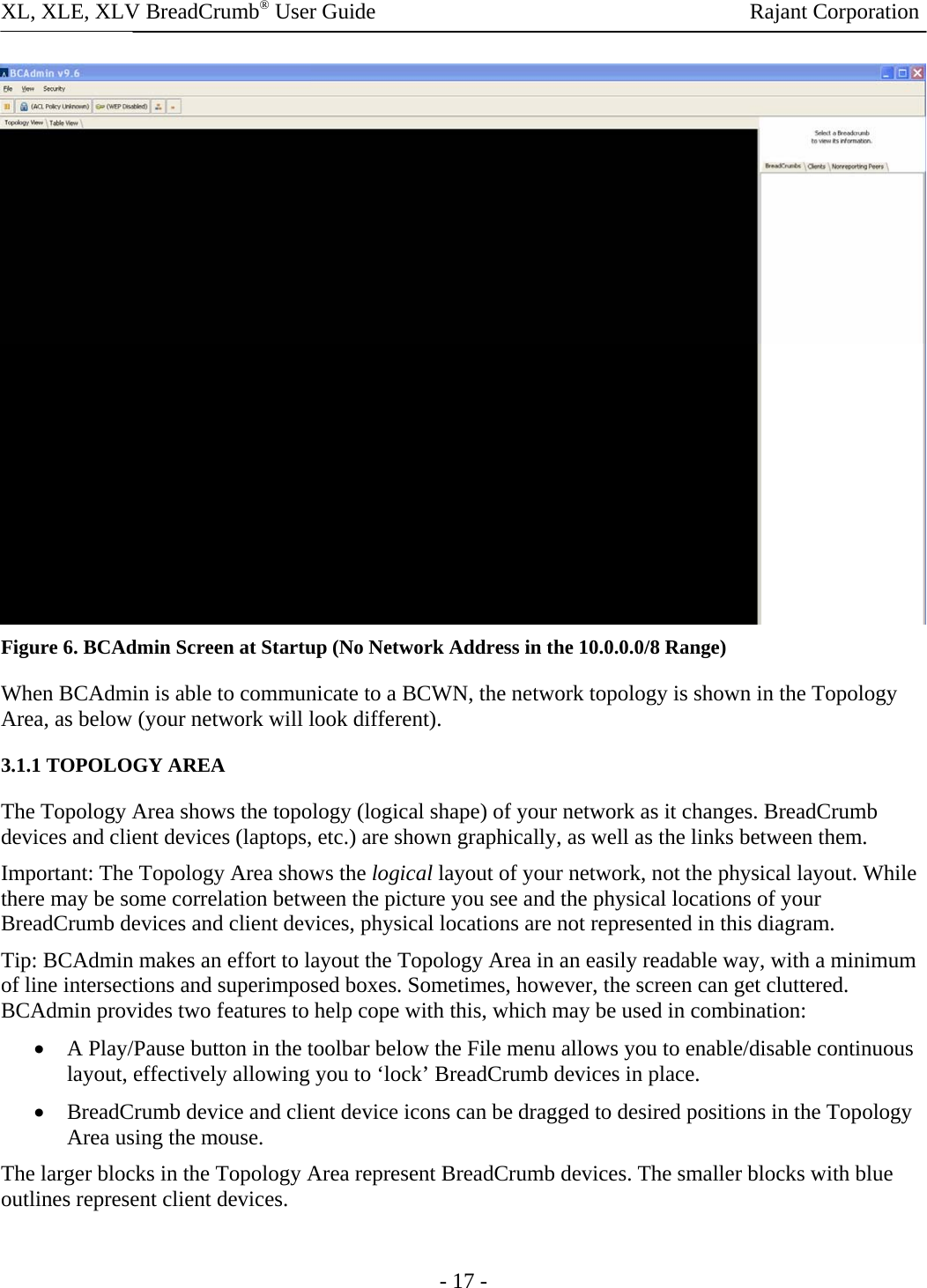 XL, XLE, XLV BreadCrumb® User Guide                Rajant Corporation  Figure 6. BCAdmin Screen at Startup (No Network Address in the 10.0.0.0/8 Range) When BCAdmin is able to communicate to a BCWN, the network topology is shown in the Topology Area, as below (your network will look different).  3.1.1 TOPOLOGY AREA The Topology Area shows the topology (logical shape) of your network as it changes. BreadCrumb devices and client devices (laptops, etc.) are shown graphically, as well as the links between them.  Important: The Topology Area shows the logical layout of your network, not the physical layout. While there may be some correlation between the picture you see and the physical locations of your BreadCrumb devices and client devices, physical locations are not represented in this diagram.  Tip: BCAdmin makes an effort to layout the Topology Area in an easily readable way, with a minimum of line intersections and superimposed boxes. Sometimes, however, the screen can get cluttered. BCAdmin provides two features to help cope with this, which may be used in combination:  • A Play/Pause button in the toolbar below the File menu allows you to enable/disable continuous layout, effectively allowing you to ‘lock’ BreadCrumb devices in place.  • BreadCrumb device and client device icons can be dragged to desired positions in the Topology Area using the mouse.  The larger blocks in the Topology Area represent BreadCrumb devices. The smaller blocks with blue outlines represent client devices.   - 17 - 