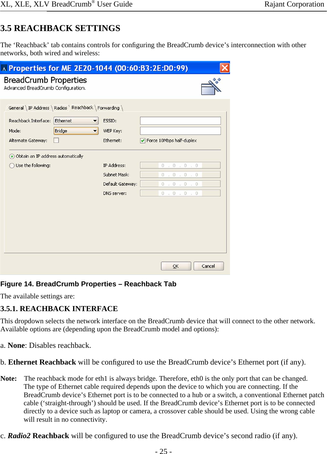XL, XLE, XLV BreadCrumb® User Guide                Rajant Corporation 3.5 REACHBACK SETTINGS  The ‘Reachback’ tab contains controls for conﬁguring the BreadCrumb device’s interconnection with other networks, both wired and wireless:   Figure 14. BreadCrumb Properties – Reachback Tab The available settings are:  3.5.1. REACHBACK INTERFACE  This dropdown selects the network interface on the BreadCrumb device that will connect to the other network. Available options are (depending upon the BreadCrumb model and options):  a. None: Disables reachback. b. Ethernet Reachback will be conﬁgured to use the BreadCrumb device’s Ethernet port (if any).  Note:    The reachback mode for eth1 is always bridge. Therefore, eth0 is the only port that can be changed. The type of Ethernet cable required depends upon the device to which you are connecting. If the BreadCrumb device’s Ethernet port is to be connected to a hub or a switch, a conventional Ethernet patch cable (‘straight-through’) should be used. If the BreadCrumb device’s Ethernet port is to be connected directly to a device such as laptop or camera, a crossover cable should be used. Using the wrong cable will result in no connectivity.  c. Radio2 Reachback will be conﬁgured to use the BreadCrumb device’s second radio (if any).  - 25 - 