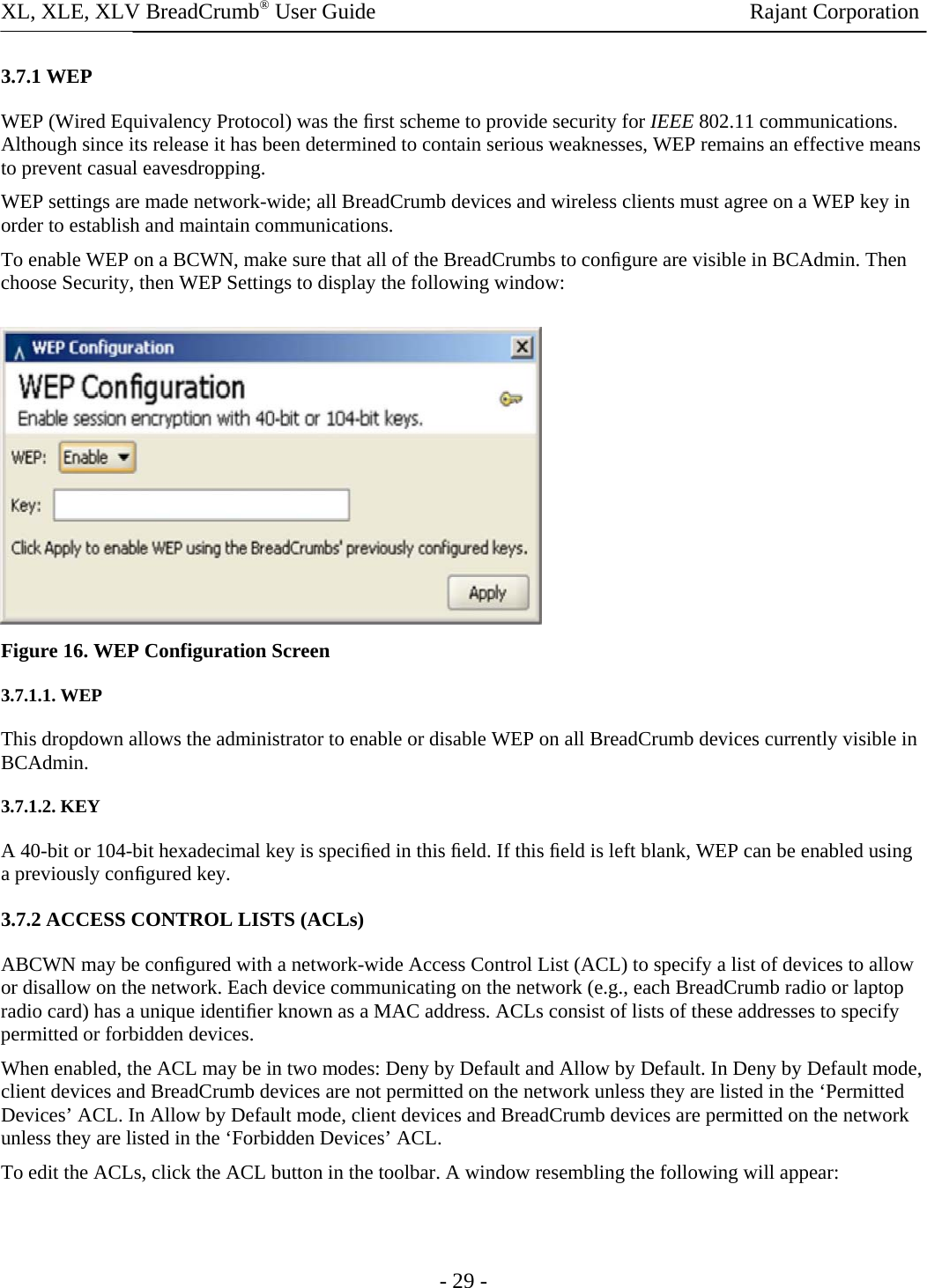 XL, XLE, XLV BreadCrumb® User Guide                Rajant Corporation 3.7.1 WEP  WEP (Wired Equivalency Protocol) was the ﬁrst scheme to provide security for IEEE 802.11 communications. Although since its release it has been determined to contain serious weaknesses, WEP remains an effective means to prevent casual eavesdropping.  WEP settings are made network-wide; all BreadCrumb devices and wireless clients must agree on a WEP key in order to establish and maintain communications.  To enable WEP on a BCWN, make sure that all of the BreadCrumbs to conﬁgure are visible in BCAdmin. Then choose Security, then WEP Settings to display the following window:   Figure 16. WEP Configuration Screen 3.7.1.1. WEP  This dropdown allows the administrator to enable or disable WEP on all BreadCrumb devices currently visible in BCAdmin.  3.7.1.2. KEY  A 40-bit or 104-bit hexadecimal key is speciﬁed in this ﬁeld. If this ﬁeld is left blank, WEP can be enabled using a previously conﬁgured key. 3.7.2 ACCESS CONTROL LISTS (ACLs)  ABCWN may be conﬁgured with a network-wide Access Control List (ACL) to specify a list of devices to allow or disallow on the network. Each device communicating on the network (e.g., each BreadCrumb radio or laptop radio card) has a unique identiﬁer known as a MAC address. ACLs consist of lists of these addresses to specify permitted or forbidden devices.  When enabled, the ACL may be in two modes: Deny by Default and Allow by Default. In Deny by Default mode, client devices and BreadCrumb devices are not permitted on the network unless they are listed in the ‘Permitted Devices’ ACL. In Allow by Default mode, client devices and BreadCrumb devices are permitted on the network unless they are listed in the ‘Forbidden Devices’ ACL.  To edit the ACLs, click the ACL button in the toolbar. A window resembling the following will appear:  - 29 - 