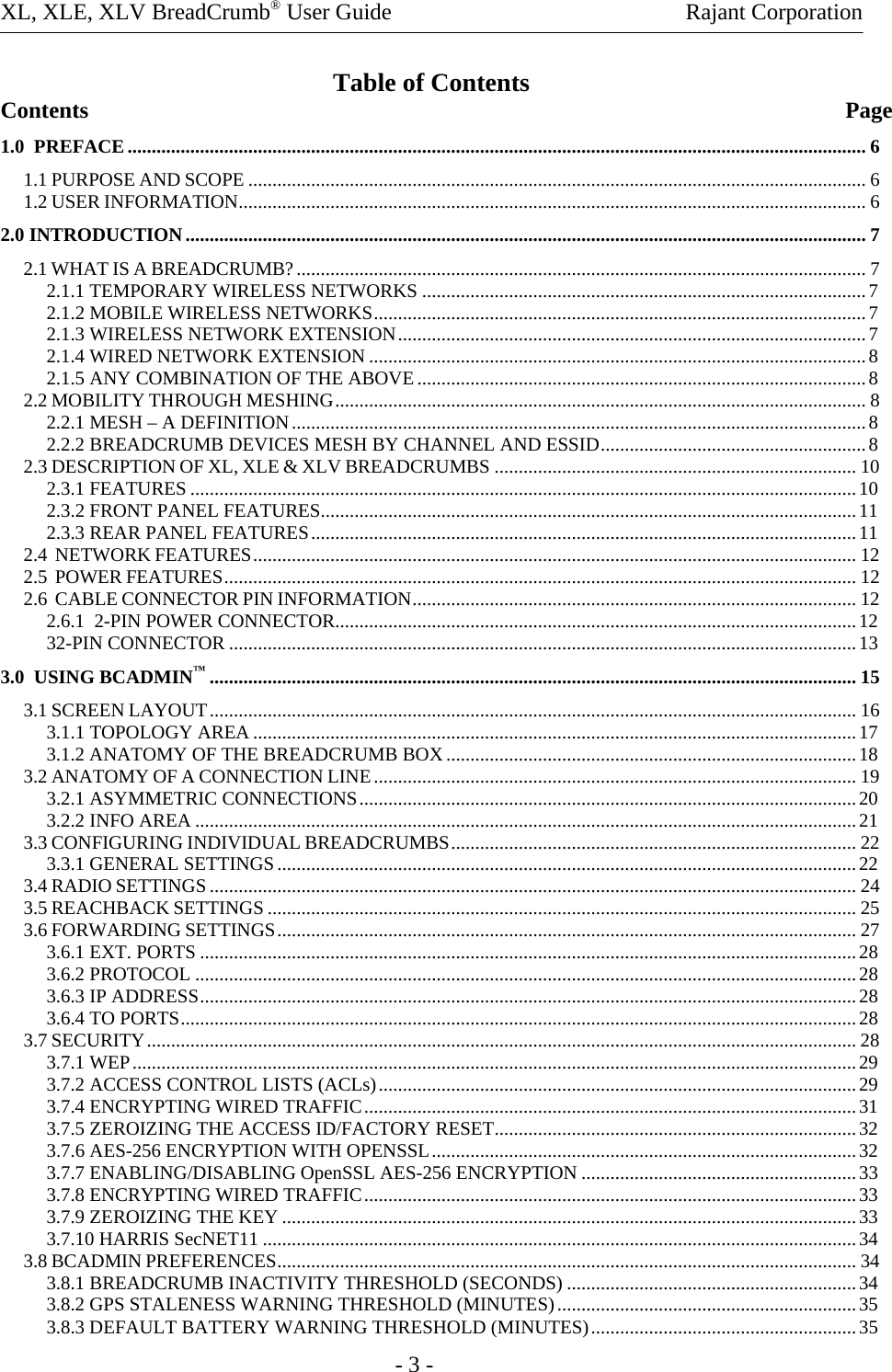 XL, XLE, XLV BreadCrumb® User Guide    Rajant Corporation     - 3 - Table of Contents Contents               Page 1.0  PREFACE......................................................................................................................................................... 6 1.1 PURPOSE AND SCOPE ................................................................................................................................6 1.2 USER INFORMATION.................................................................................................................................. 6 2.0 INTRODUCTION............................................................................................................................................. 7 2.1 WHAT IS A BREADCRUMB?...................................................................................................................... 7 2.1.1 TEMPORARY WIRELESS NETWORKS ............................................................................................7 2.1.2 MOBILE WIRELESS NETWORKS......................................................................................................7 2.1.3 WIRELESS NETWORK EXTENSION.................................................................................................7 2.1.4 WIRED NETWORK EXTENSION .......................................................................................................8 2.1.5 ANY COMBINATION OF THE ABOVE.............................................................................................8 2.2 MOBILITY THROUGH MESHING.............................................................................................................. 8 2.2.1 MESH – A DEFINITION.......................................................................................................................8 2.2.2 BREADCRUMB DEVICES MESH BY CHANNEL AND ESSID.......................................................8 2.3 DESCRIPTION OF XL, XLE &amp; XLV BREADCRUMBS ........................................................................... 10 2.3.1 FEATURES ..........................................................................................................................................10 2.3.2 FRONT PANEL FEATURES...............................................................................................................11 2.3.3 REAR PANEL FEATURES.................................................................................................................11 2.4  NETWORK FEATURES............................................................................................................................. 12 2.5  POWER FEATURES................................................................................................................................... 12 2.6  CABLE CONNECTOR PIN INFORMATION............................................................................................ 12 2.6.1  2-PIN POWER CONNECTOR............................................................................................................12 32-PIN CONNECTOR ..................................................................................................................................13 3.0  USING BCADMIN™...................................................................................................................................... 15 3.1 SCREEN LAYOUT...................................................................................................................................... 16 3.1.1 TOPOLOGY AREA.............................................................................................................................17 3.1.2 ANATOMY OF THE BREADCRUMB BOX.....................................................................................18 3.2 ANATOMY OF A CONNECTION LINE.................................................................................................... 19 3.2.1 ASYMMETRIC CONNECTIONS.......................................................................................................20 3.2.2 INFO AREA .........................................................................................................................................21 3.3 CONFIGURING INDIVIDUAL BREADCRUMBS.................................................................................... 22 3.3.1 GENERAL SETTINGS........................................................................................................................22 3.4 RADIO SETTINGS...................................................................................................................................... 24 3.5 REACHBACK SETTINGS .......................................................................................................................... 25 3.6 FORWARDING SETTINGS........................................................................................................................ 27 3.6.1 EXT. PORTS ........................................................................................................................................28 3.6.2 PROTOCOL .........................................................................................................................................28 3.6.3 IP ADDRESS........................................................................................................................................28 3.6.4 TO PORTS............................................................................................................................................28 3.7 SECURITY................................................................................................................................................... 28 3.7.1 WEP......................................................................................................................................................29 3.7.2 ACCESS CONTROL LISTS (ACLs)...................................................................................................29 3.7.4 ENCRYPTING WIRED TRAFFIC......................................................................................................31 3.7.5 ZEROIZING THE ACCESS ID/FACTORY RESET...........................................................................32 3.7.6 AES-256 ENCRYPTION WITH OPENSSL........................................................................................32 3.7.7 ENABLING/DISABLING OpenSSL AES-256 ENCRYPTION .........................................................33 3.7.8 ENCRYPTING WIRED TRAFFIC......................................................................................................33 3.7.9 ZEROIZING THE KEY .......................................................................................................................33 3.7.10 HARRIS SecNET11 ...........................................................................................................................34 3.8 BCADMIN PREFERENCES........................................................................................................................ 34 3.8.1 BREADCRUMB INACTIVITY THRESHOLD (SECONDS) ............................................................34 3.8.2 GPS STALENESS WARNING THRESHOLD (MINUTES)..............................................................35 3.8.3 DEFAULT BATTERY WARNING THRESHOLD (MINUTES).......................................................35 