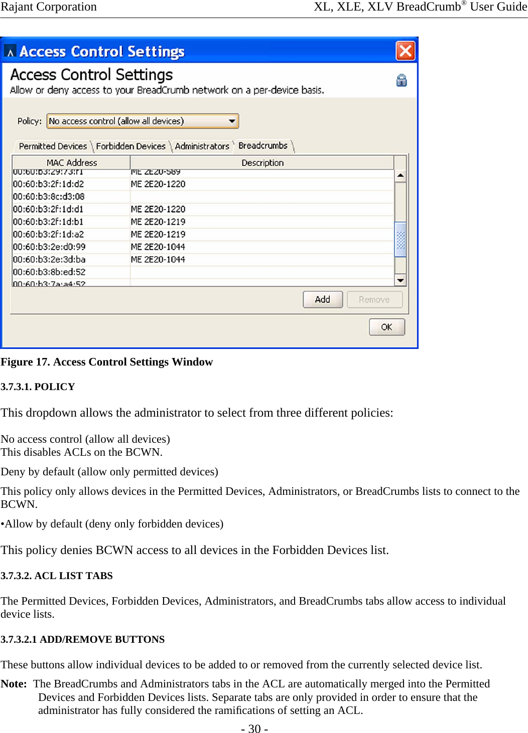 Rajant Corporation    XL, XLE, XLV BreadCrumb® User Guide  Figure 17. Access Control Settings Window 3.7.3.1. POLICY This dropdown allows the administrator to select from three different policies: No access control (allow all devices) This disables ACLs on the BCWN. Deny by default (allow only permitted devices)  This policy only allows devices in the Permitted Devices, Administrators, or BreadCrumbs lists to connect to the BCWN.  •Allow by default (deny only forbidden devices) This policy denies BCWN access to all devices in the Forbidden Devices list. 3.7.3.2. ACL LIST TABS  The Permitted Devices, Forbidden Devices, Administrators, and BreadCrumbs tabs allow access to individual device lists.  3.7.3.2.1 ADD/REMOVE BUTTONS  These buttons allow individual devices to be added to or removed from the currently selected device list.  Note:  The BreadCrumbs and Administrators tabs in the ACL are automatically merged into the Permitted Devices and Forbidden Devices lists. Separate tabs are only provided in order to ensure that the administrator has fully considered the ramiﬁcations of setting an ACL.  - 30 - 