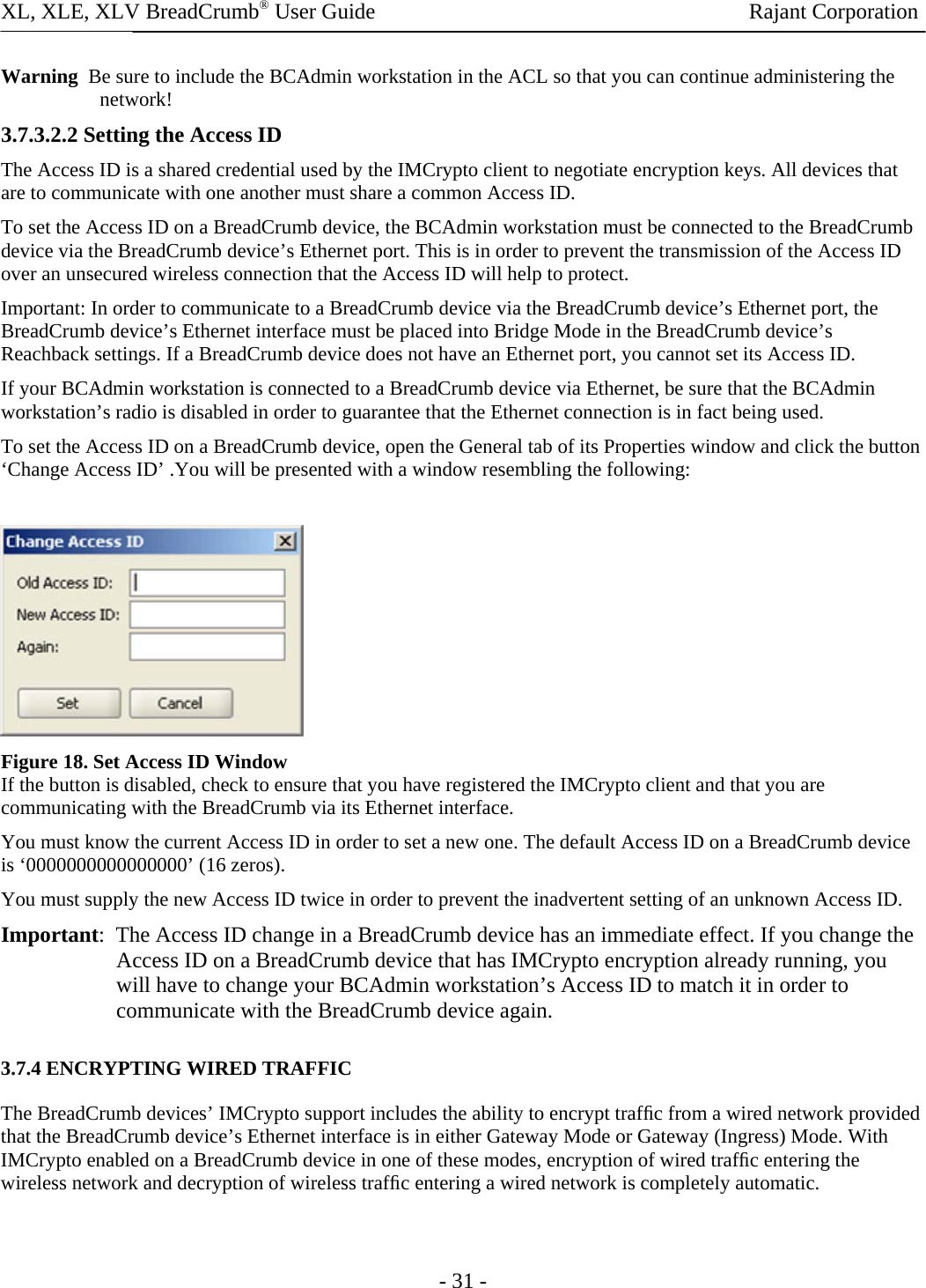 XL, XLE, XLV BreadCrumb® User Guide                Rajant Corporation Warning  Be sure to include the BCAdmin workstation in the ACL so that you can continue administering the network!  3.7.3.2.2 Setting the Access ID  The Access ID is a shared credential used by the IMCrypto client to negotiate encryption keys. All devices that are to communicate with one another must share a common Access ID.  To set the Access ID on a BreadCrumb device, the BCAdmin workstation must be connected to the BreadCrumb device via the BreadCrumb device’s Ethernet port. This is in order to prevent the transmission of the Access ID over an unsecured wireless connection that the Access ID will help to protect.  Important: In order to communicate to a BreadCrumb device via the BreadCrumb device’s Ethernet port, the BreadCrumb device’s Ethernet interface must be placed into Bridge Mode in the BreadCrumb device’s Reachback settings. If a BreadCrumb device does not have an Ethernet port, you cannot set its Access ID.  If your BCAdmin workstation is connected to a BreadCrumb device via Ethernet, be sure that the BCAdmin workstation’s radio is disabled in order to guarantee that the Ethernet connection is in fact being used.  To set the Access ID on a BreadCrumb device, open the General tab of its Properties window and click the button ‘Change Access ID’ .You will be presented with a window resembling the following:    Figure 18. Set Access ID Window If the button is disabled, check to ensure that you have registered the IMCrypto client and that you are communicating with the BreadCrumb via its Ethernet interface.  You must know the current Access ID in order to set a new one. The default Access ID on a BreadCrumb device is ‘0000000000000000’ (16 zeros).  You must supply the new Access ID twice in order to prevent the inadvertent setting of an unknown Access ID.  Important:  The Access ID change in a BreadCrumb device has an immediate effect. If you change the Access ID on a BreadCrumb device that has IMCrypto encryption already running, you will have to change your BCAdmin workstation’s Access ID to match it in order to communicate with the BreadCrumb device again.  3.7.4 ENCRYPTING WIRED TRAFFIC  The BreadCrumb devices’ IMCrypto support includes the ability to encrypt trafﬁc from a wired network provided that the BreadCrumb device’s Ethernet interface is in either Gateway Mode or Gateway (Ingress) Mode. With IMCrypto enabled on a BreadCrumb device in one of these modes, encryption of wired trafﬁc entering the wireless network and decryption of wireless trafﬁc entering a wired network is completely automatic.   - 31 - 