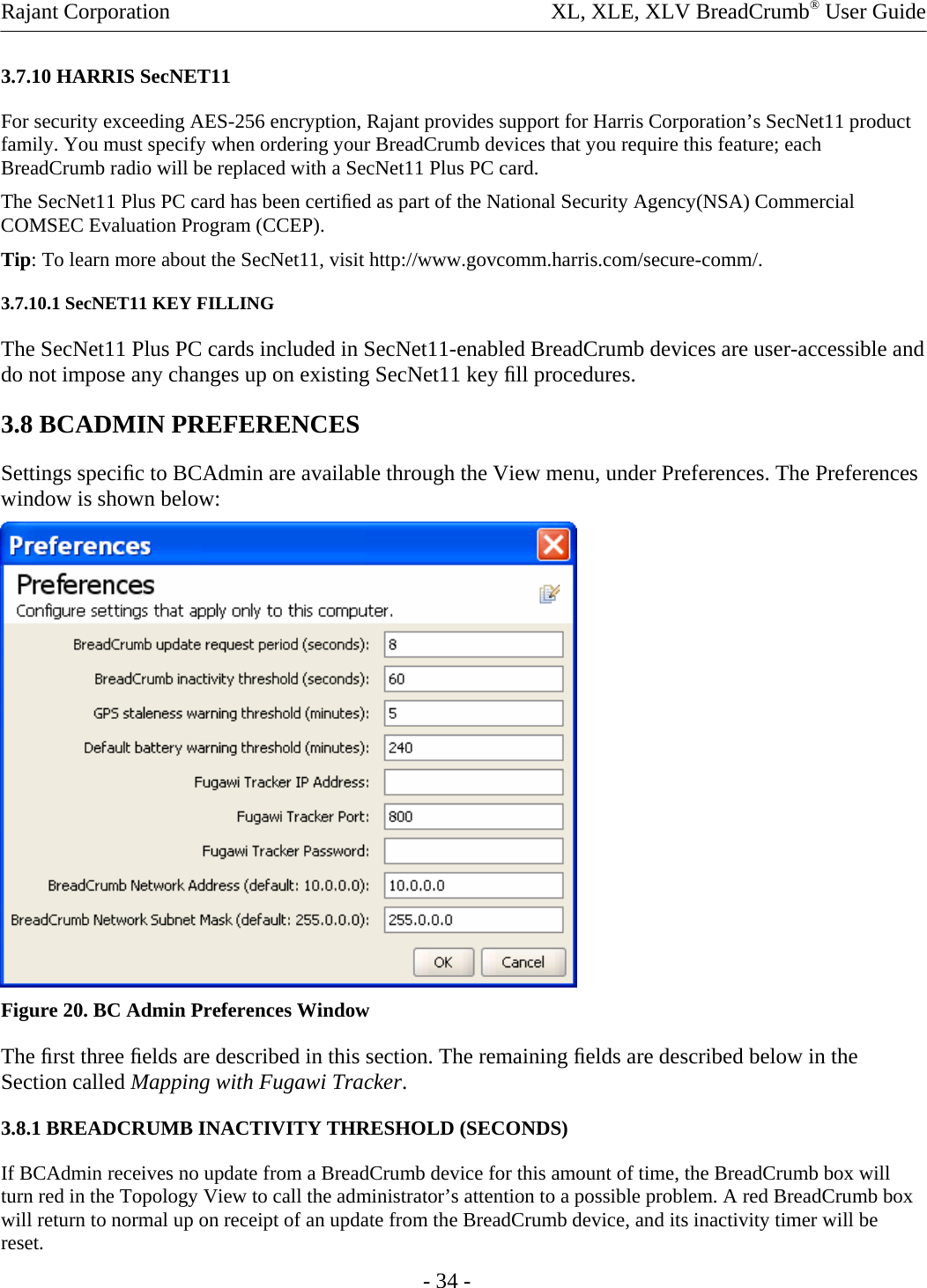 Rajant Corporation    XL, XLE, XLV BreadCrumb® User Guide 3.7.10 HARRIS SecNET11  For security exceeding AES-256 encryption, Rajant provides support for Harris Corporation’s SecNet11 product family. You must specify when ordering your BreadCrumb devices that you require this feature; each BreadCrumb radio will be replaced with a SecNet11 Plus PC card.  The SecNet11 Plus PC card has been certiﬁed as part of the National Security Agency(NSA) Commercial COMSEC Evaluation Program (CCEP).  Tip: To learn more about the SecNet11, visit http://www.govcomm.harris.com/secure-comm/.  3.7.10.1 SecNET11 KEY FILLING  The SecNet11 Plus PC cards included in SecNet11-enabled BreadCrumb devices are user-accessible and do not impose any changes up on existing SecNet11 key ﬁll procedures.  3.8 BCADMIN PREFERENCES  Settings speciﬁc to BCAdmin are available through the View menu, under Preferences. The Preferences window is shown below:   Figure 20. BC Admin Preferences Window The ﬁrst three ﬁelds are described in this section. The remaining ﬁelds are described below in the Section called Mapping with Fugawi Tracker.  3.8.1 BREADCRUMB INACTIVITY THRESHOLD (SECONDS)  If BCAdmin receives no update from a BreadCrumb device for this amount of time, the BreadCrumb box will turn red in the Topology View to call the administrator’s attention to a possible problem. A red BreadCrumb box will return to normal up on receipt of an update from the BreadCrumb device, and its inactivity timer will be reset.  - 34 - 