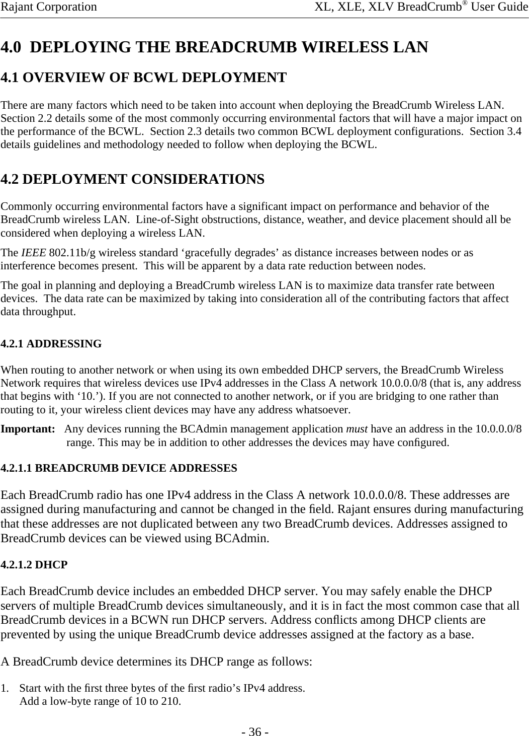 Rajant Corporation    XL, XLE, XLV BreadCrumb® User Guide - 36 - 4.0  DEPLOYING THE BREADCRUMB WIRELESS LAN 4.1 OVERVIEW OF BCWL DEPLOYMENT There are many factors which need to be taken into account when deploying the BreadCrumb Wireless LAN.  Section 2.2 details some of the most commonly occurring environmental factors that will have a major impact on the performance of the BCWL.  Section 2.3 details two common BCWL deployment configurations.  Section 3.4 details guidelines and methodology needed to follow when deploying the BCWL. 4.2 DEPLOYMENT CONSIDERATIONS Commonly occurring environmental factors have a significant impact on performance and behavior of the BreadCrumb wireless LAN.  Line-of-Sight obstructions, distance, weather, and device placement should all be considered when deploying a wireless LAN. The IEEE 802.11b/g wireless standard ‘gracefully degrades’ as distance increases between nodes or as interference becomes present.  This will be apparent by a data rate reduction between nodes. The goal in planning and deploying a BreadCrumb wireless LAN is to maximize data transfer rate between devices.  The data rate can be maximized by taking into consideration all of the contributing factors that affect data throughput.   4.2.1 ADDRESSING  When routing to another network or when using its own embedded DHCP servers, the BreadCrumb Wireless Network requires that wireless devices use IPv4 addresses in the Class A network 10.0.0.0/8 (that is, any address that begins with ‘10.’). If you are not connected to another network, or if you are bridging to one rather than routing to it, your wireless client devices may have any address whatsoever.  Important:   Any devices running the BCAdmin management application must have an address in the 10.0.0.0/8 range. This may be in addition to other addresses the devices may have conﬁgured.  4.2.1.1 BREADCRUMB DEVICE ADDRESSES  Each BreadCrumb radio has one IPv4 address in the Class A network 10.0.0.0/8. These addresses are assigned during manufacturing and cannot be changed in the ﬁeld. Rajant ensures during manufacturing that these addresses are not duplicated between any two BreadCrumb devices. Addresses assigned to BreadCrumb devices can be viewed using BCAdmin.  4.2.1.2 DHCP  Each BreadCrumb device includes an embedded DHCP server. You may safely enable the DHCP servers of multiple BreadCrumb devices simultaneously, and it is in fact the most common case that all BreadCrumb devices in a BCWN run DHCP servers. Address conﬂicts among DHCP clients are prevented by using the unique BreadCrumb device addresses assigned at the factory as a base.  A BreadCrumb device determines its DHCP range as follows:  1. Start with the ﬁrst three bytes of the ﬁrst radio’s IPv4 address.  Add a low-byte range of 10 to 210.  