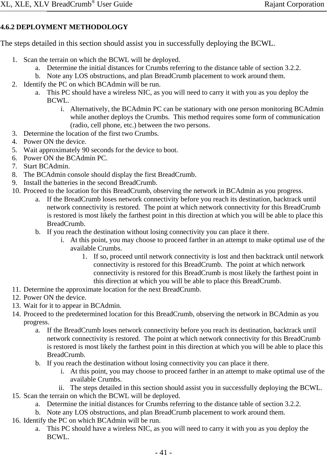 XL, XLE, XLV BreadCrumb® User Guide                Rajant Corporation - 41 - 4.6.2 DEPLOYMENT METHODOLOGY The steps detailed in this section should assist you in successfully deploying the BCWL. 1. Scan the terrain on which the BCWL will be deployed. a. Determine the initial distances for Crumbs referring to the distance table of section 3.2.2.  b. Note any LOS obstructions, and plan BreadCrumb placement to work around them. 2. Identify the PC on which BCAdmin will be run. a. This PC should have a wireless NIC, as you will need to carry it with you as you deploy the BCWL. i. Alternatively, the BCAdmin PC can be stationary with one person monitoring BCAdmin while another deploys the Crumbs.  This method requires some form of communication (radio, cell phone, etc.) between the two persons. 3. Determine the location of the first two Crumbs. 4. Power ON the device. 5. Wait approximately 90 seconds for the device to boot. 6. Power ON the BCAdmin PC. 7. Start BCAdmin. 8. The BCAdmin console should display the first BreadCrumb. 9. Install the batteries in the second BreadCrumb. 10. Proceed to the location for this BreadCrumb, observing the network in BCAdmin as you progress. a. If the BreadCrumb loses network connectivity before you reach its destination, backtrack until network connectivity is restored.  The point at which network connectivity for this BreadCrumb is restored is most likely the farthest point in this direction at which you will be able to place this BreadCrumb. b. If you reach the destination without losing connectivity you can place it there. i. At this point, you may choose to proceed farther in an attempt to make optimal use of the available Crumbs. 1. If so, proceed until network connectivity is lost and then backtrack until network connectivity is restored for this BreadCrumb.  The point at which network connectivity is restored for this BreadCrumb is most likely the farthest point in this direction at which you will be able to place this BreadCrumb. 11. Determine the approximate location for the next BreadCrumb. 12. Power ON the device. 13. Wait for it to appear in BCAdmin. 14. Proceed to the predetermined location for this BreadCrumb, observing the network in BCAdmin as you progress. a. If the BreadCrumb loses network connectivity before you reach its destination, backtrack until network connectivity is restored.  The point at which network connectivity for this BreadCrumb is restored is most likely the farthest point in this direction at which you will be able to place this BreadCrumb. b. If you reach the destination without losing connectivity you can place it there. i. At this point, you may choose to proceed farther in an attempt to make optimal use of the available Crumbs. ii. The steps detailed in this section should assist you in successfully deploying the BCWL. 15. Scan the terrain on which the BCWL will be deployed. a. Determine the initial distances for Crumbs referring to the distance table of section 3.2.2.  b. Note any LOS obstructions, and plan BreadCrumb placement to work around them. 16. Identify the PC on which BCAdmin will be run. a. This PC should have a wireless NIC, as you will need to carry it with you as you deploy the BCWL. 