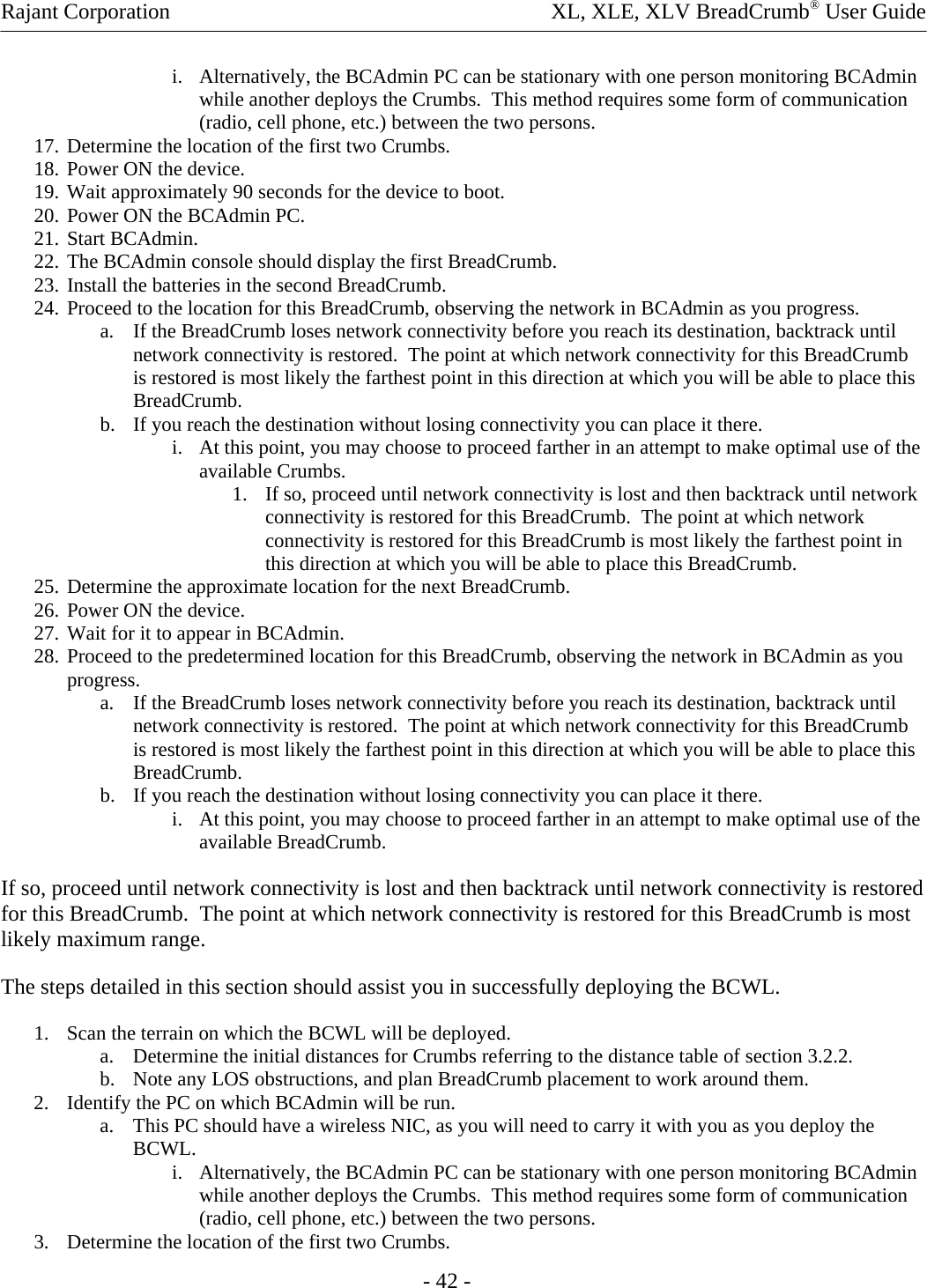 Rajant Corporation    XL, XLE, XLV BreadCrumb® User Guide - 42 - i. Alternatively, the BCAdmin PC can be stationary with one person monitoring BCAdmin while another deploys the Crumbs.  This method requires some form of communication (radio, cell phone, etc.) between the two persons. 17. Determine the location of the first two Crumbs. 18. Power ON the device. 19. Wait approximately 90 seconds for the device to boot. 20. Power ON the BCAdmin PC. 21. Start BCAdmin. 22. The BCAdmin console should display the first BreadCrumb. 23. Install the batteries in the second BreadCrumb. 24. Proceed to the location for this BreadCrumb, observing the network in BCAdmin as you progress. a. If the BreadCrumb loses network connectivity before you reach its destination, backtrack until network connectivity is restored.  The point at which network connectivity for this BreadCrumb is restored is most likely the farthest point in this direction at which you will be able to place this BreadCrumb. b. If you reach the destination without losing connectivity you can place it there. i. At this point, you may choose to proceed farther in an attempt to make optimal use of the available Crumbs. 1. If so, proceed until network connectivity is lost and then backtrack until network connectivity is restored for this BreadCrumb.  The point at which network connectivity is restored for this BreadCrumb is most likely the farthest point in this direction at which you will be able to place this BreadCrumb. 25. Determine the approximate location for the next BreadCrumb. 26. Power ON the device. 27. Wait for it to appear in BCAdmin. 28. Proceed to the predetermined location for this BreadCrumb, observing the network in BCAdmin as you progress. a. If the BreadCrumb loses network connectivity before you reach its destination, backtrack until network connectivity is restored.  The point at which network connectivity for this BreadCrumb is restored is most likely the farthest point in this direction at which you will be able to place this BreadCrumb. b. If you reach the destination without losing connectivity you can place it there. i. At this point, you may choose to proceed farther in an attempt to make optimal use of the available BreadCrumb. If so, proceed until network connectivity is lost and then backtrack until network connectivity is restored for this BreadCrumb.  The point at which network connectivity is restored for this BreadCrumb is most likely maximum range. The steps detailed in this section should assist you in successfully deploying the BCWL. 1. Scan the terrain on which the BCWL will be deployed. a. Determine the initial distances for Crumbs referring to the distance table of section 3.2.2.  b. Note any LOS obstructions, and plan BreadCrumb placement to work around them. 2. Identify the PC on which BCAdmin will be run. a. This PC should have a wireless NIC, as you will need to carry it with you as you deploy the BCWL. i. Alternatively, the BCAdmin PC can be stationary with one person monitoring BCAdmin while another deploys the Crumbs.  This method requires some form of communication (radio, cell phone, etc.) between the two persons. 3. Determine the location of the first two Crumbs. 