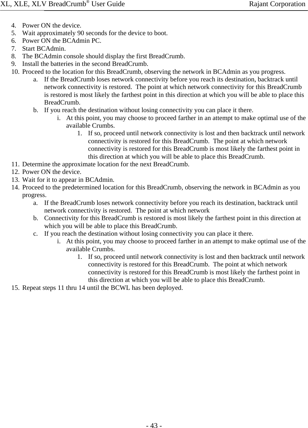 XL, XLE, XLV BreadCrumb® User Guide                Rajant Corporation - 43 - 4. Power ON the device. 5. Wait approximately 90 seconds for the device to boot. 6. Power ON the BCAdmin PC. 7. Start BCAdmin. 8. The BCAdmin console should display the first BreadCrumb. 9. Install the batteries in the second BreadCrumb. 10. Proceed to the location for this BreadCrumb, observing the network in BCAdmin as you progress. a. If the BreadCrumb loses network connectivity before you reach its destination, backtrack until network connectivity is restored.  The point at which network connectivity for this BreadCrumb is restored is most likely the farthest point in this direction at which you will be able to place this BreadCrumb. b. If you reach the destination without losing connectivity you can place it there. i. At this point, you may choose to proceed farther in an attempt to make optimal use of the available Crumbs. 1. If so, proceed until network connectivity is lost and then backtrack until network connectivity is restored for this BreadCrumb.  The point at which network connectivity is restored for this BreadCrumb is most likely the farthest point in this direction at which you will be able to place this BreadCrumb. 11. Determine the approximate location for the next BreadCrumb. 12. Power ON the device. 13. Wait for it to appear in BCAdmin. 14. Proceed to the predetermined location for this BreadCrumb, observing the network in BCAdmin as you progress. a. If the BreadCrumb loses network connectivity before you reach its destination, backtrack until network connectivity is restored.  The point at which network  b. Connectivity for this BreadCrumb is restored is most likely the farthest point in this direction at which you will be able to place this BreadCrumb. c. If you reach the destination without losing connectivity you can place it there. i. At this point, you may choose to proceed farther in an attempt to make optimal use of the available Crumbs. 1. If so, proceed until network connectivity is lost and then backtrack until network connectivity is restored for this BreadCrumb.  The point at which network connectivity is restored for this BreadCrumb is most likely the farthest point in this direction at which you will be able to place this BreadCrumb. 15. Repeat steps 11 thru 14 until the BCWL has been deployed. 