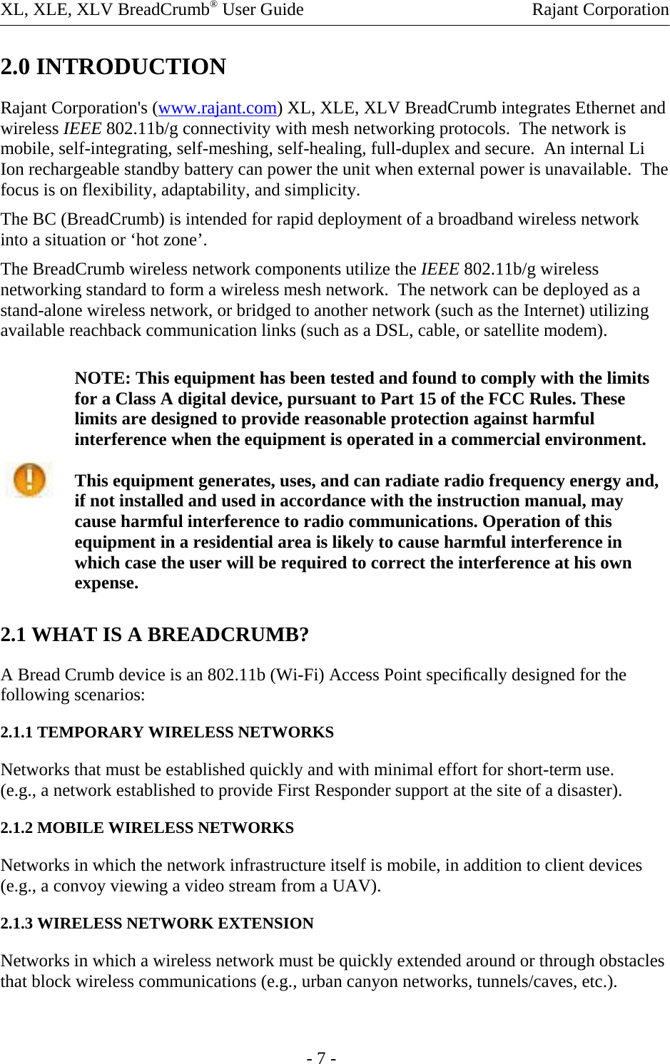 XL, XLE, XLV BreadCrumb® User Guide    Rajant Corporation 2.0 INTRODUCTION Rajant Corporation&apos;s (www.rajant.com) XL, XLE, XLV BreadCrumb integrates Ethernet and wireless IEEE 802.11b/g connectivity with mesh networking protocols.  The network is mobile, self-integrating, self-meshing, self-healing, full-duplex and secure.  An internal Li Ion rechargeable standby battery can power the unit when external power is unavailable.  The focus is on flexibility, adaptability, and simplicity. The BC (BreadCrumb) is intended for rapid deployment of a broadband wireless network into a situation or ‘hot zone’. The BreadCrumb wireless network components utilize the IEEE 802.11b/g wireless networking standard to form a wireless mesh network.  The network can be deployed as a stand-alone wireless network, or bridged to another network (such as the Internet) utilizing available reachback communication links (such as a DSL, cable, or satellite modem). NOTE: This equipment has been tested and found to comply with the limits for a Class A digital device, pursuant to Part 15 of the FCC Rules. These limits are designed to provide reasonable protection against harmful interference when the equipment is operated in a commercial environment.  This equipment generates, uses, and can radiate radio frequency energy and, if not installed and used in accordance with the instruction manual, may cause harmful interference to radio communications. Operation of this equipment in a residential area is likely to cause harmful interference in which case the user will be required to correct the interference at his own expense.   2.1 WHAT IS A BREADCRUMB?  A Bread Crumb device is an 802.11b (Wi-Fi) Access Point speciﬁcally designed for the following scenarios:  2.1.1 TEMPORARY WIRELESS NETWORKS  Networks that must be established quickly and with minimal effort for short-term use.  (e.g., a network established to provide First Responder support at the site of a disaster). 2.1.2 MOBILE WIRELESS NETWORKS  Networks in which the network infrastructure itself is mobile, in addition to client devices (e.g., a convoy viewing a video stream from a UAV). 2.1.3 WIRELESS NETWORK EXTENSION  Networks in which a wireless network must be quickly extended around or through obstacles that block wireless communications (e.g., urban canyon networks, tunnels/caves, etc.).       - 7 - 