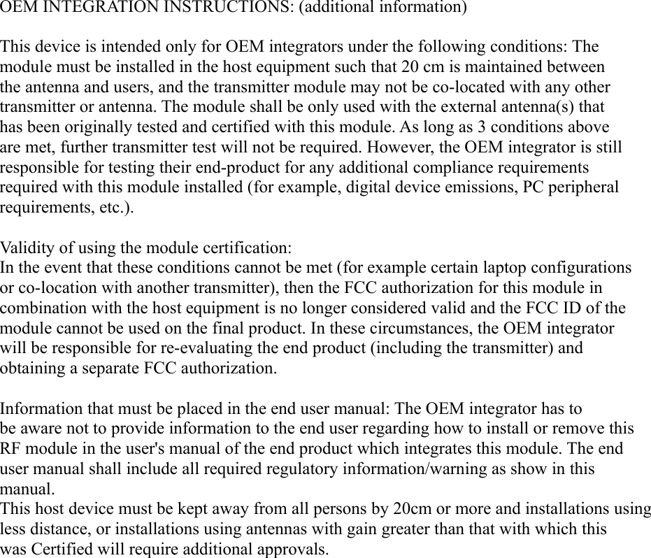 OEM INTEGRATION INSTRUCTIONS: (additional information)This device is intended only for OEM integrators under the following conditions: The module must be installed in the host equipment such that 20 cm is maintained between the antenna and users, and the transmitter module may not be co-located with any other transmitter or antenna. The module shall be only used with the external antenna(s) that has been originally tested and certified with this module. As long as 3 conditions above are met, further transmitter test will not be required. However, the OEM integrator is still responsible for testing their end-product for any additional compliance requirements required with this module installed (for example, digital device emissions, PC peripheral requirements, etc.). Validity of using the module certification: In the event that these conditions cannot be met (for example certain laptop configurations or co-location with another transmitter), then the FCC authorization for this module in combination with the host equipment is no longer considered valid and the FCC ID of the module cannot be used on the final product. In these circumstances, the OEM integrator will be responsible for re-evaluating the end product (including the transmitter) and obtaining a separate FCC authorization. Information that must be placed in the end user manual: The OEM integrator has to be aware not to provide information to the end user regarding how to install or remove this RF module in the user's manual of the end product which integrates this module. The end user manual shall include all required regulatory information/warning as show in this manual. This host device must be kept away from all persons by 20cm or more and installations using less distance, or installations using antennas with gain greater than that with which this was Certified will require additional approvals. 