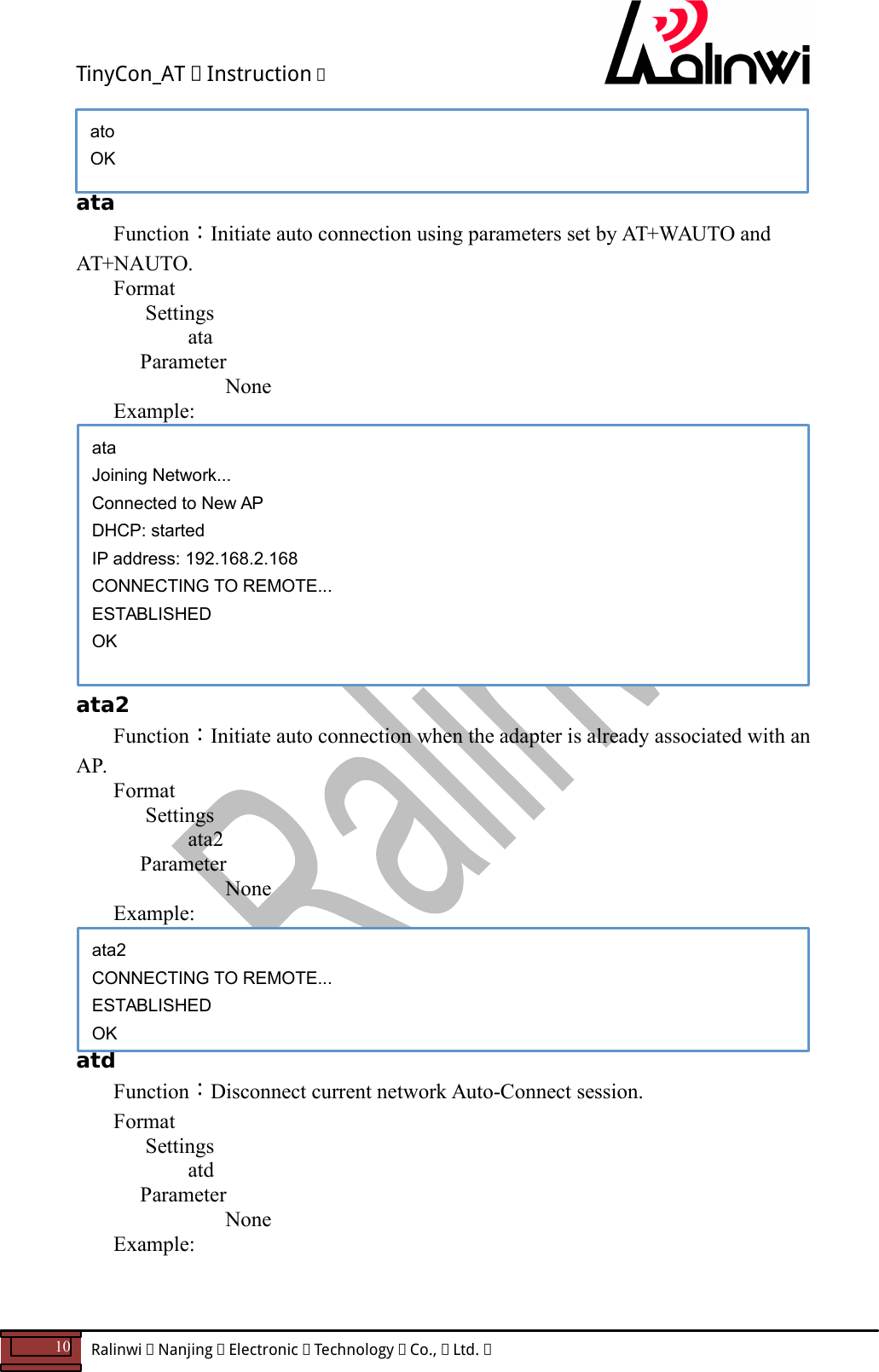 TinyCon_AT   Instruction   10  Ralinwi   Nanjing   Electronic   Technology   Co.,   Ltd.            ata Function：Initiate auto connection using parameters set by AT+WAUTO and AT+NAUTO. Format Settings    ata     Parameter         None Example:            ata2 Function：Initiate auto connection when the adapter is already associated with an AP. Format Settings    ata2     Parameter         None   Example:      atd Function：Disconnect current network Auto-Connect session. Format Settings    atd     Parameter         None   Example:    ata2 CONNECTING TO REMOTE... ESTABLISHED OK ata Joining Network... Connected to New AP DHCP: started IP address: 192.168.2.168 CONNECTING TO REMOTE... ESTABLISHED OK ato OK 