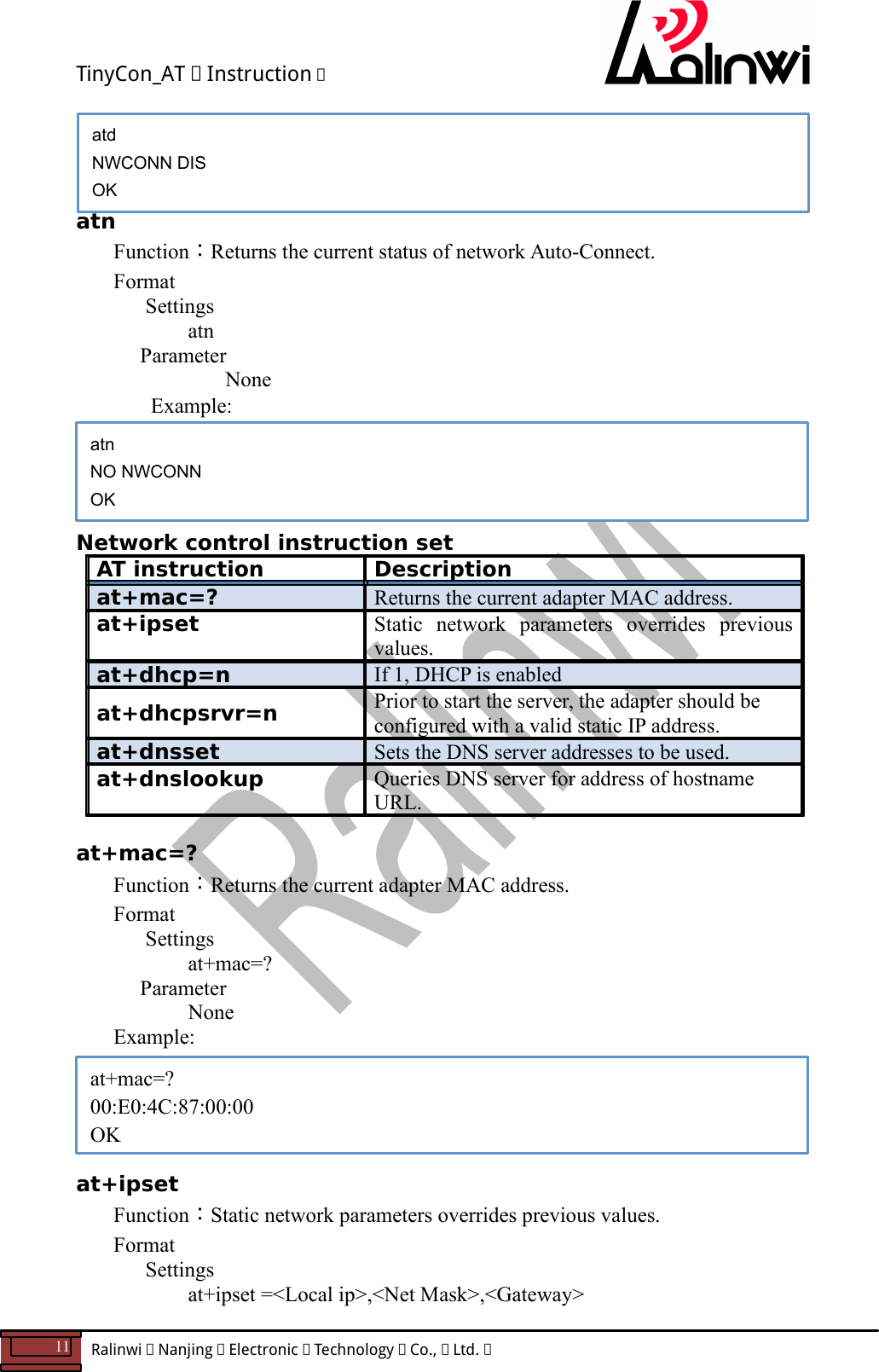 TinyCon_AT   Instruction   11  Ralinwi   Nanjing   Electronic   Technology   Co.,   Ltd.             atn Function：Returns the current status of network Auto-Connect. Format Settings    atn     Parameter         None   Example:     Network control instruction set AT instruction  Description at+mac=?  Returns the current adapter MAC address. at+ipset  Static  network  parameters  overrides  previous values. at+dhcp=n  If 1, DHCP is enabled at+dhcpsrvr=n  Prior to start the server, the adapter should be configured with a valid static IP address. at+dnsset  Sets the DNS server addresses to be used. at+dnslookup  Queries DNS server for address of hostname URL.  at+mac=? Function：Returns the current adapter MAC address. Format Settings    at+mac=?     Parameter       None   Example:      at+ipset Function：Static network parameters overrides previous values. Format Settings    at+ipset =<Local ip>,<Net Mask>,<Gateway> at+mac=? 00:E0:4C:87:00:00 OK atn NO NWCONN OK atd NWCONN DIS OK 
