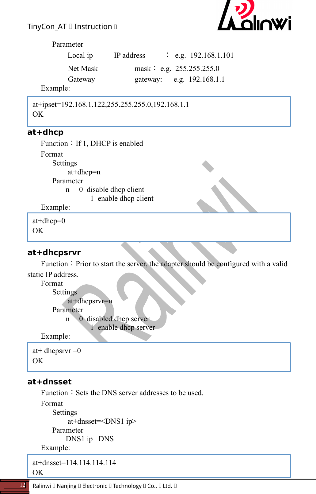 TinyCon_AT   Instruction   12  Ralinwi   Nanjing   Electronic   Technology   Co.,   Ltd.               Parameter       Local ip           IP address ：  e.g.  192.168.1.101   Net Mask       mask： e.g.  255.255.255.0   Gateway          gateway:      e.g.  192.168.1.1 Example:     at+dhcp    Function：If 1, DHCP is enabled Format Settings    at+dhcp=n       Parameter         n     0  disable dhcp client         1  enable dhcp client Example:     at+dhcpsrvr Function：Prior to start the server, the adapter should be configured with a valid static IP address. Format Settings    at+dhcpsrvr=n       Parameter         n     0  disabled dhcp server         1  enable dhcp server Example:     at+dnsset Function：Sets the DNS server addresses to be used. Format Settings    at+dnsset=<DNS1 ip>       Parameter         DNS1 ip   DNS Example:   at+ipset=192.168.1.122,255.255.255.0,192.168.1.1 OK at+dhcp=0 OK  at+ dhcpsrvr =0 OK  at+dnsset=114.114.114.114 OK 