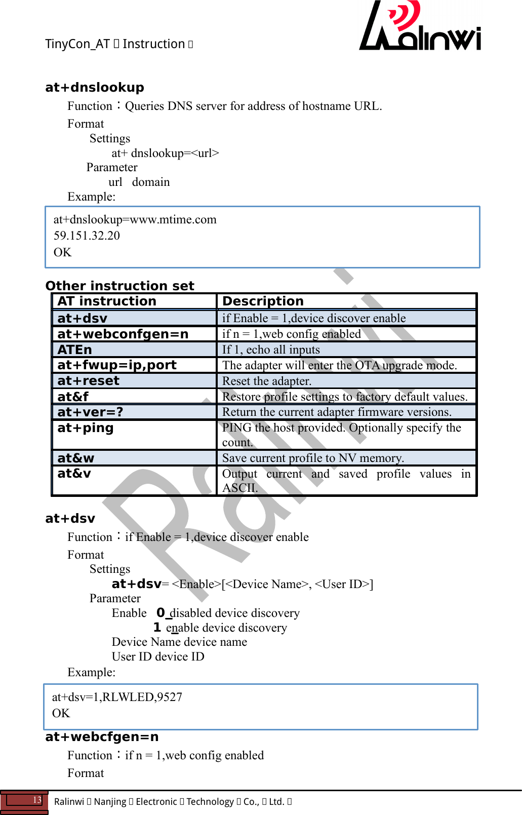 TinyCon_AT   Instruction   13  Ralinwi   Nanjing   Electronic   Technology   Co.,   Ltd.         at+dnslookup=www.mtime.com 59.151.32.20 OK  at+dnslookup Function：Queries DNS server for address of hostname URL. Format Settings at+ dnslookup=<url>       Parameter         url   domain Example:      Other instruction set AT instruction  Description at+dsv  if Enable = 1,device discover enable at+webconfgen=n  if n = 1,web config enabled ATEn  If 1, echo all inputs at+fwup=ip,port  The adapter will enter the OTA upgrade mode. at+reset  Reset the adapter. at&amp;f  Restore profile settings to factory default values. at+ver=?  Return the current adapter firmware versions. at+ping  PING the host provided. Optionally specify the count. at&amp;w  Save current profile to NV memory. at&amp;v  Output  current  and  saved  profile  values  in ASCII.  at+dsv Function：if Enable = 1,device discover enable Format Settings at+dsv= <Enable>[<Device Name>, <User ID>]     Parameter    Enable   0 disabled device discovery           1 enable device discovery       Device Name device name       User ID device ID Example:    at+webcfgen=n Function：if n = 1,web config enabled Format at+dsv=1,RLWLED,9527 OK 