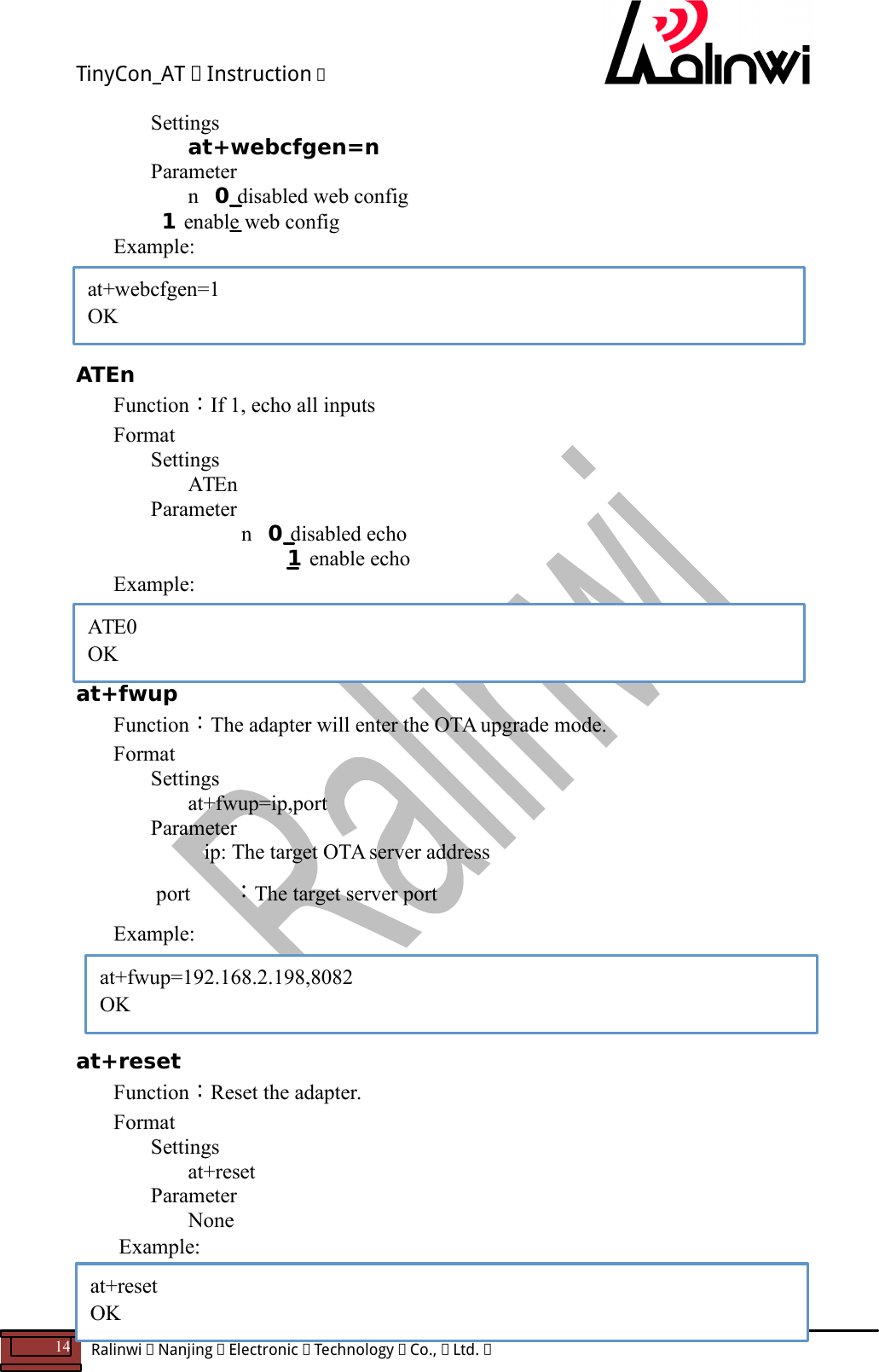 TinyCon_AT   Instruction   14  Ralinwi   Nanjing   Electronic   Technology   Co.,   Ltd.         Settings at+webcfgen=n     Parameter    n   0 disabled web config               1 enable web config Example:     ATEn Function：If 1, echo all inputs Format Settings ATEn     Parameter      n   0 disabled echo       1 enable echo Example:    at+fwup Function：The adapter will enter the OTA upgrade mode. Format Settings at+fwup=ip,port     Parameter         ip: The target OTA server address         port ：The target server port  Example:     at+reset Function：Reset the adapter. Format Settings at+reset     Parameter       None  Example:   ATE0 OK at+fwup=192.168.2.198,8082 OK  at+reset OK at+webcfgen=1 OK 