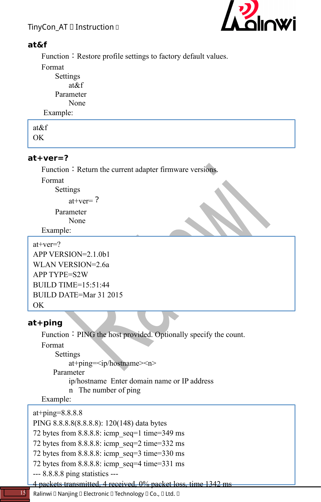 TinyCon_AT   Instruction   15  Ralinwi   Nanjing   Electronic   Technology   Co.,   Ltd.         at&amp;f Function：Restore profile settings to factory default values. Format Settings at&amp;f     Parameter       None  Example:     at+ver=? Function：Return the current adapter firmware versions. Format Settings at+ver=？     Parameter       None  Example:          at+ping Function：PING the host provided. Optionally specify the count. Format Settings at+ping=<ip/hostname><n>       Parameter       ip/hostname  Enter domain name or IP address           n   The number of ping Example:          at&amp;f OK at+ver=? APP VERSION=2.1.0b1 WLAN VERSION=2.6a APP TYPE=S2W BUILD TIME=15:51:44 BUILD DATE=Mar 31 2015 OK at+ping=8.8.8.8 PING 8.8.8.8(8.8.8.8): 120(148) data bytes 72 bytes from 8.8.8.8: icmp_seq=1 time=349 ms 72 bytes from 8.8.8.8: icmp_seq=2 time=332 ms 72 bytes from 8.8.8.8: icmp_seq=3 time=330 ms 72 bytes from 8.8.8.8: icmp_seq=4 time=331 ms --- 8.8.8.8 ping statistics --- 4 packets transmitted, 4 received, 0% packet loss, time 1342 ms 