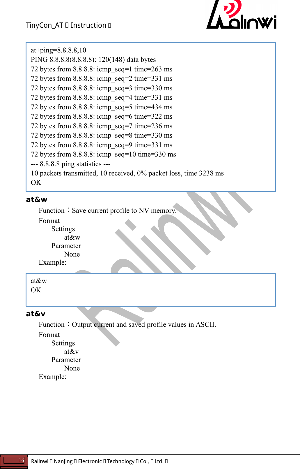 TinyCon_AT   Instruction   16  Ralinwi   Nanjing   Electronic   Technology   Co.,   Ltd.                          at&amp;w Function：Save current profile to NV memory. Format Settings at&amp;w     Parameter       None    Example:      at&amp;v Function：Output current and saved profile values in ASCII. Format Settings at&amp;v     Parameter       None    Example:        at&amp;w OK at+ping=8.8.8.8,10 PING 8.8.8.8(8.8.8.8): 120(148) data bytes 72 bytes from 8.8.8.8: icmp_seq=1 time=263 ms 72 bytes from 8.8.8.8: icmp_seq=2 time=331 ms 72 bytes from 8.8.8.8: icmp_seq=3 time=330 ms 72 bytes from 8.8.8.8: icmp_seq=4 time=331 ms 72 bytes from 8.8.8.8: icmp_seq=5 time=434 ms 72 bytes from 8.8.8.8: icmp_seq=6 time=322 ms 72 bytes from 8.8.8.8: icmp_seq=7 time=236 ms 72 bytes from 8.8.8.8: icmp_seq=8 time=330 ms 72 bytes from 8.8.8.8: icmp_seq=9 time=331 ms 72 bytes from 8.8.8.8: icmp_seq=10 time=330 ms --- 8.8.8.8 ping statistics --- 10 packets transmitted, 10 received, 0% packet loss, time 3238 ms OK 