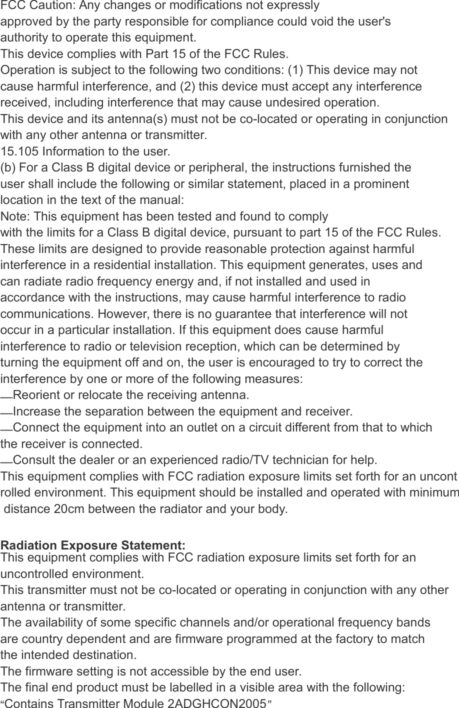 FCC Caution: Any changes or modifications not expressly approved by the party responsible for compliance could void the user's authority to operate this equipment. This device complies with Part 15 of the FCC Rules. Operation is subject to the following two conditions: (1) This device may not cause harmful interference, and (2) this device must accept any interference received, including interference that may cause undesired operation. This device and its antenna(s) must not be co-located or operating in conjunction with any other antenna or transmitter. 15.105 Information to the user. (b) For a Class B digital device or peripheral, the instructions furnished the user shall include the following or similar statement, placed in a prominent location in the text of the manual: Note: This equipment has been tested and found to comply with the limits for a Class B digital device, pursuant to part 15 of the FCC Rules. These limits are designed to provide reasonable protection against harmful interference in a residential installation. This equipment generates, uses and can radiate radio frequency energy and, if not installed and used in accordance with the instructions, may cause harmful interference to radio communications. However, there is no guarantee that interference will not occur in a particular installation. If this equipment does cause harmful interference to radio or television reception, which can be determined by turning the equipment off and on, the user is encouraged to try to correct the interference by one or more of the following measures: &mdash;Reorient or relocate the receiving antenna. &mdash;Increase the separation between the equipment and receiver. &mdash;Connect the equipment into an outlet on a circuit different from that to which the receiver is connected. &mdash;Consult the dealer or an experienced radio/TV technician for help. This equipment complies with FCC radiation exposure limits set forth for an uncontrolled environment. This equipment should be installed and operated with minimum distance 20cm between the radiator and your body.  Radiation Exposure Statement: This equipment complies with FCC radiation exposure limits set forth for an uncontrolled environment. This transmitter must not be co-located or operating in conjunction with any other  antenna or transmitter. The availability of some specific channels and/or operational frequency bands are country dependent and are firmware programmed at the factory to match the intended destination. The firmware setting is not accessible by the end user. The final end product must be labelled in a visible area with the following: &ldquo;Contains Transmitter Module 2ADGHCON2005&rdquo; 
