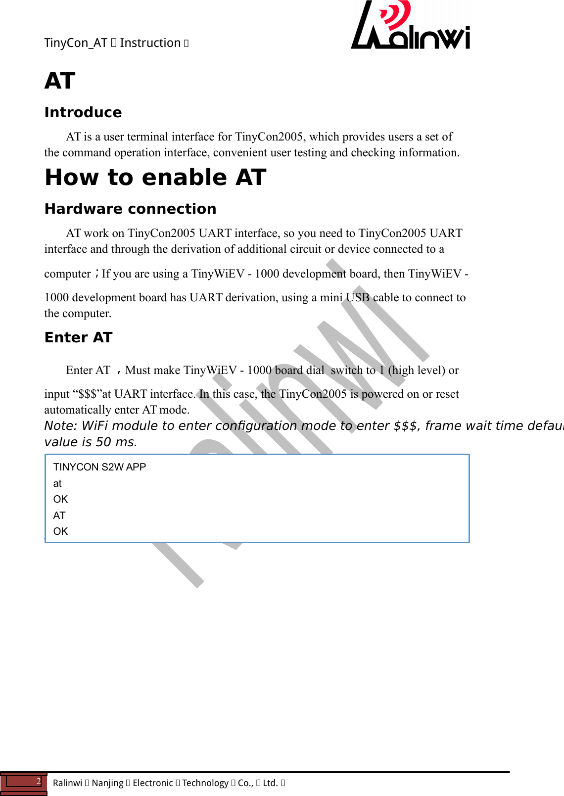 TinyCon_AT   Instruction   2  Ralinwi   Nanjing   Electronic   Technology   Co.,   Ltd.         AT Introduce   AT is a user terminal interface for TinyCon2005, which provides users a set of the command operation interface, convenient user testing and checking information. How to enable AT Hardware connection  AT work on TinyCon2005 UART interface, so you need to TinyCon2005 UART interface and through the derivation of additional circuit or device connected to a computer；If you are using a TinyWiEV - 1000 development board, then TinyWiEV - 1000 development board has UART derivation, using a mini USB cable to connect to the computer. Enter AT   Enter AT ，Must make TinyWiEV - 1000 board dial  switch to 1 (high level) or input &ldquo;$$$&rdquo;at UART interface. In this case, the TinyCon2005 is powered on or reset automatically enter AT mode. Note: WiFi module to enter conguration mode to enter $$$, frame wait time defaults value is 50 ms.    When serial return OK by entering the AT (or at), into command mode. AT Command Introduce              TINYCON S2W APP at OK AT OK  