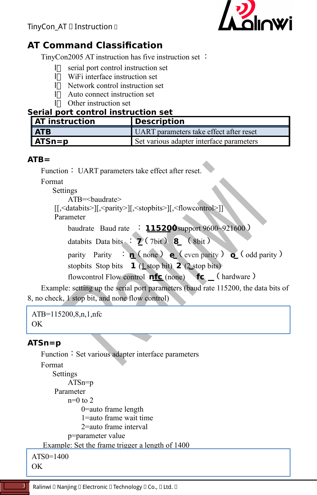 TinyCon_AT   Instruction   3  Ralinwi   Nanjing   Electronic   Technology   Co.,   Ltd.         AT Command Classication  TinyCon2005 AT instruction has five instruction set ： l serial port control instruction set l WiFi interface instruction set l Network control instruction set l Auto connect instruction set l Other instruction set Serial port control instruction set AT instruction  Description ATB  UART parameters take effect after reset ATSn=p  Set various adapter interface parameters  ATB= Function： UART parameters take effect after reset. Format Settings ATB=<baudrate> [[,<databits>][,<parity>][,<stopbits>][,<flowcontrol>]] Parameter baudrate   Baud rate ： 115200（support 9600~921600）       databits  Data bits ： 7（7bit）  8  （8bit） parity    Parity ： n（none）  e（even parity）  o（odd parity）    stopbits  Stop bits    1 (1 stop bit)  2 (2 stop bits)    flowcontrol Flow control  nfc (none)      fc （hardware） Example: setting up the serial port parameters (baud rate 115200, the data bits of 8, no check, 1 stop bit, and none flow control)     ATSn=p Function：Set various adapter interface parameters Format Settings ATSn=p     Parameter       n=0 to 2         0=auto frame length         1=auto frame wait time         2=auto frame interval       p=parameter value  Example: Set the frame trigger a length of 1400    ATB=115200,8,n,1,nfc OK ATS0=1400 OK 