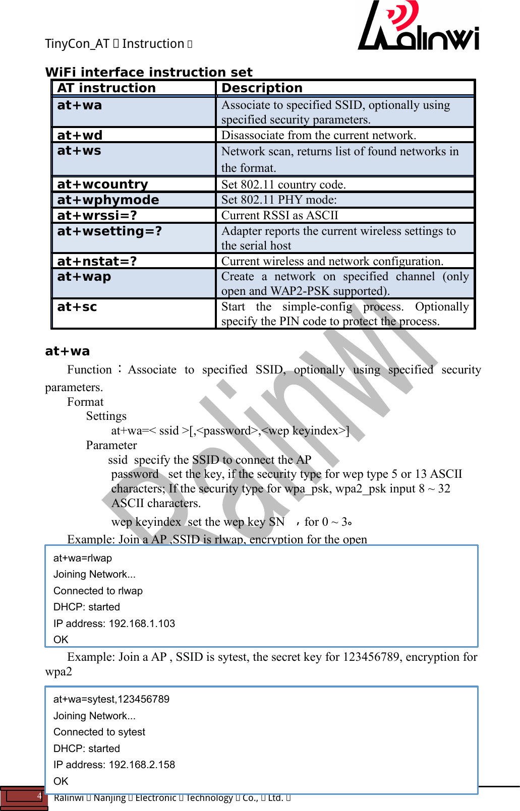 TinyCon_AT   Instruction   4  Ralinwi   Nanjing   Electronic   Technology   Co.,   Ltd.         WiFi interface instruction set AT instruction  Description at+wa  Associate to specified SSID, optionally using specified security parameters. at+wd  Disassociate from the current network. at+ws  Network scan, returns list of found networks in the format. at+wcountry  Set 802.11 country code. at+wphymode  Set 802.11 PHY mode: at+wrssi=?  Current RSSI as ASCII at+wsetting=?  Adapter reports the current wireless settings to the serial host at+nstat=?  Current wireless and network configuration. at+wap  Create  a  network  on  specified  channel  (only open and WAP2-PSK supported). at+sc  Start  the  simple-config  process.  Optionally specify the PIN code to protect the process.  at+wa Function ：Associate  to  specified  SSID,  optionally  using  specified  security parameters. Format Settings    at+wa=< ssid >[,<password>,<wep keyindex>]     Parameter       ssid  specify the SSID to connect the AP  password   set the key, if the security type for wep type 5 or 13 ASCII characters; If the security type for wpa_psk, wpa2_psk input 8 ~ 32 ASCII characters.   wep keyindex  set the wep key SN ，for 0 ~ 3。 Example: Join a AP ,SSID is rlwap, encryption for the open        Example: Join a AP , SSID is sytest, the secret key for 123456789, encryption for wpa2        at+wa=rlwap Joining Network... Connected to rlwap DHCP: started IP address: 192.168.1.103 OK at+wa=sytest,123456789 Joining Network... Connected to sytest DHCP: started IP address: 192.168.2.158 OK 