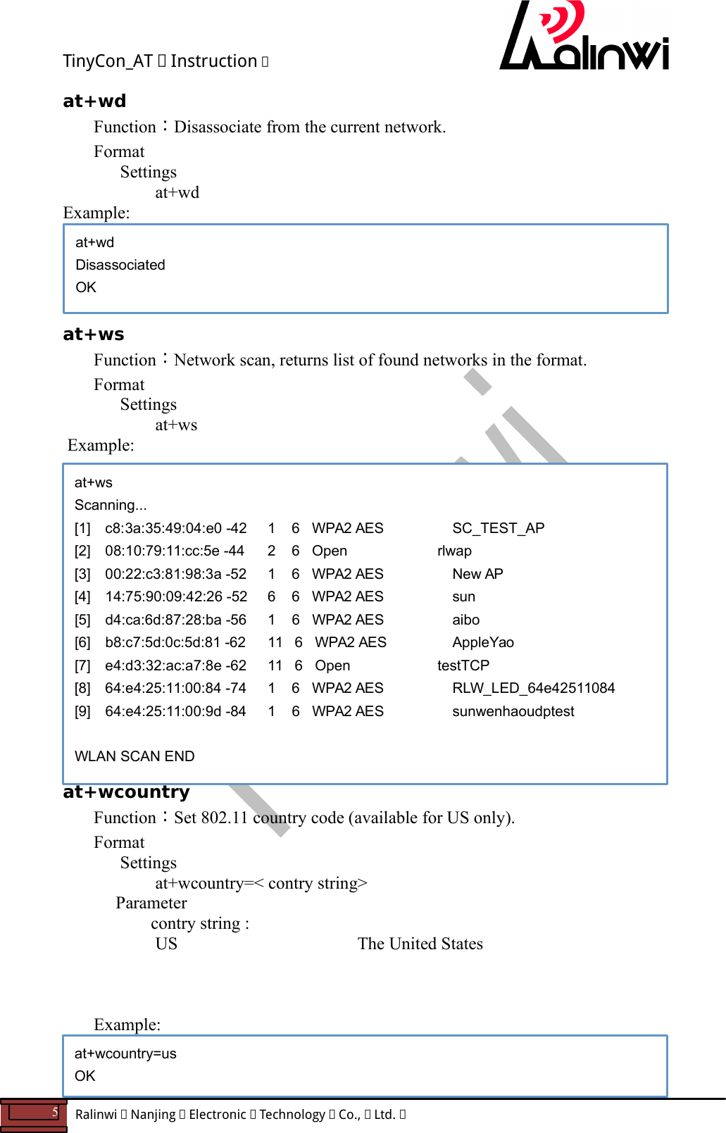 TinyCon_AT   Instruction   5  Ralinwi   Nanjing   Electronic   Technology   Co.,   Ltd.         at+wd Function：Disassociate from the current network. Format Settings    at+wd Example:      at+ws Function：Network scan, returns list of found networks in the format. Format Settings    at+ws  Example:                 at+wcountry Function：Set 802.11 country code (available for US only). Format Settings    at+wcountry=< contry string>     Parameter       contry string :        US     The United States              Example:     at+wd Disassociated OK at+ws Scanning... [1]  c8:3a:35:49:04:e0 -42    1    6   WPA2 AES     SC_TEST_AP  [2]  08:10:79:11:cc:5e -44    2    6   Open          rlwap  [3]  00:22:c3:81:98:3a -52    1    6   WPA2 AES     New AP  [4]  14:75:90:09:42:26 -52    6    6   WPA2 AES     sun  [5]  d4:ca:6d:87:28:ba -56    1    6   WPA2 AES     aibo  [6]  b8:c7:5d:0c:5d:81 -62    11   6   WPA2 AES     AppleYao  [7]  e4:d3:32:ac:a7:8e -62    11   6   Open          testTCP  [8]  64:e4:25:11:00:84 -74    1    6   WPA2 AES     RLW_LED_64e42511084  [9]  64:e4:25:11:00:9d -84    1    6   WPA2 AES     sunwenhaoudptest   WLAN SCAN END at+wcountry=us OK 