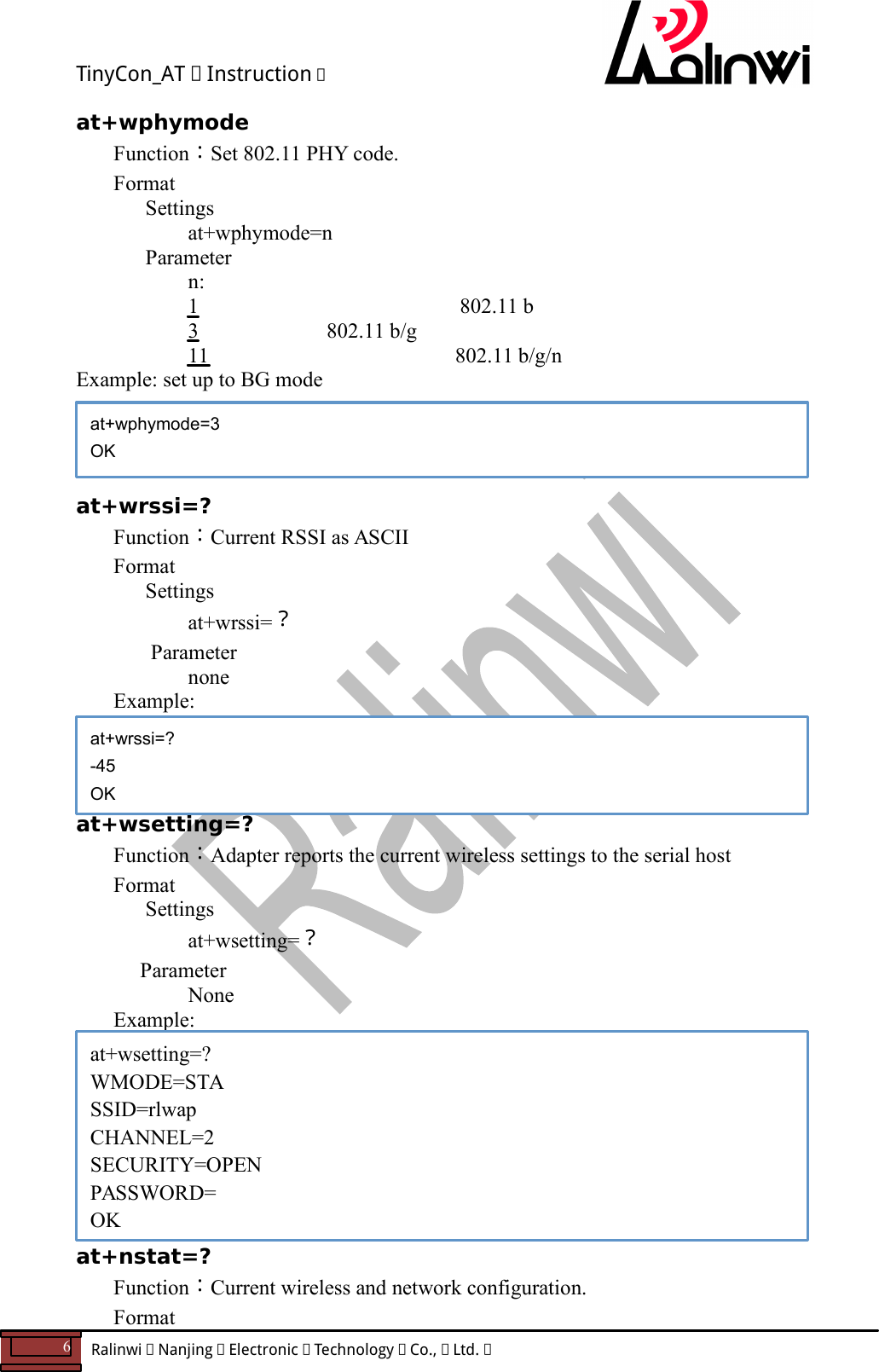 TinyCon_AT   Instruction   6  Ralinwi   Nanjing   Electronic   Technology   Co.,   Ltd.         at+wphymode Function：Set 802.11 PHY code. Format Settings    at+wphymode=n Parameter n:       1   802.11 b          3                        802.11 b/g       11         802.11 b/g/n Example: set up to BG mode     at+wrssi=? Function：Current RSSI as ASCII Format Settings    at+wrssi=？  Parameter       none Example:      at+wsetting=? Function：Adapter reports the current wireless settings to the serial host Format Settings    at+wsetting=？     Parameter       None Example:         at+nstat=? Function：Current wireless and network configuration. Format at+wphymode=3 OK at+wrssi=? -45 OK at+wsetting=? WMODE=STA SSID=rlwap CHANNEL=2 SECURITY=OPEN PASSWORD= OK 