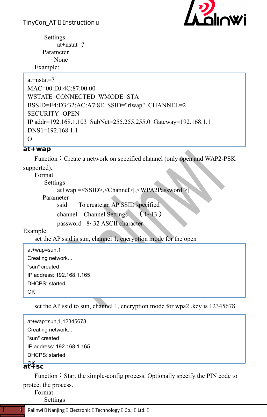 TinyCon_AT   Instruction   7  Ralinwi   Nanjing   Electronic   Technology   Co.,   Ltd.         Settings at+nstat=?     Parameter       None Example:           at+wap Function：Create a network on specified channel (only open and WAP2-PSK supported). Format Settings    at+wap =<SSID>,<Channel>[,<WPA2Password >]     Parameter       ssid       To create an AP SSID specified    channel    Channel Settings  （1~13）   password   8~32 ASCII character Example:   set the AP ssid is sun, channel 1, encryption mode for the open         set the AP ssid to sun, channel 1, encryption mode for wpa2 ,key is 12345678         at+sc Function：Start the simple-config process. Optionally specify the PIN code to protect the process. Format Settings at+nstat=? MAC=00:E0:4C:87:00:00 WSTATE=CONNECTED  WMODE=STA BSSID=E4:D3:32:AC:A7:8E  SSID="rlwap"  CHANNEL=2  SECURITY=OPEN IP addr=192.168.1.103  SubNet=255.255.255.0  Gateway=192.168.1.1 DNS1=192.168.1.1 O  at+wap=sun,1 Creating network... "sun" created IP address: 192.168.1.165 DHCPS: started OK at+wap=sun,1,12345678 Creating network... "sun" created IP address: 192.168.1.165 DHCPS: started OK 