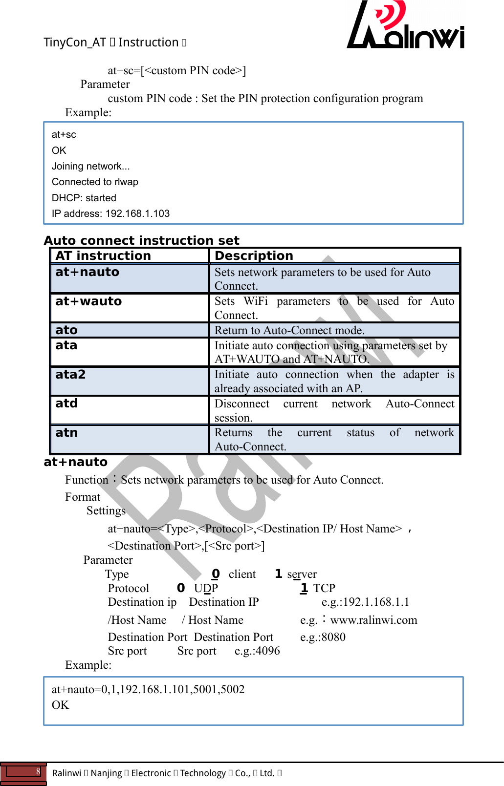 TinyCon_AT   Instruction   8  Ralinwi   Nanjing   Electronic   Technology   Co.,   Ltd.            at+sc=[<custom PIN code>]     Parameter       custom PIN code : Set the PIN protection configuration program  Example:         Auto connect instruction set AT instruction  Description at+nauto  Sets network parameters to be used for Auto Connect. at+wauto  Sets  WiFi  parameters  to  be  used  for  Auto Connect. ato  Return to Auto-Connect mode. ata  Initiate auto connection using parameters set by AT+WAUTO and AT+NAUTO. ata2  Initiate  auto  connection  when  the  adapter  is already associated with an AP. atd  Disconnect  current  network  Auto-Connect session. atn  Returns  the  current  status  of  network Auto-Connect. at+nauto Function：Sets network parameters to be used for Auto Connect. Format Settings at+nauto=<Type>,<Protocol>,<Destination IP/ Host Name> ，<Destination Port>,[<Src port>]       Parameter         Type  0  client      1 server       Protocol         0  UDP   1 TCP       Destination ip    Destination IP       e.g.:192.1.168.1.1       /Host Name     / Host Name    e.g.：www.ralinwi.com       Destination Port  Destination Port    e.g.:8080       Src port          Src port      e.g.:4096 Example:       at+sc OK Joining network... Connected to rlwap DHCP: started IP address: 192.168.1.103 at+nauto=0,1,192.168.1.101,5001,5002 OK 