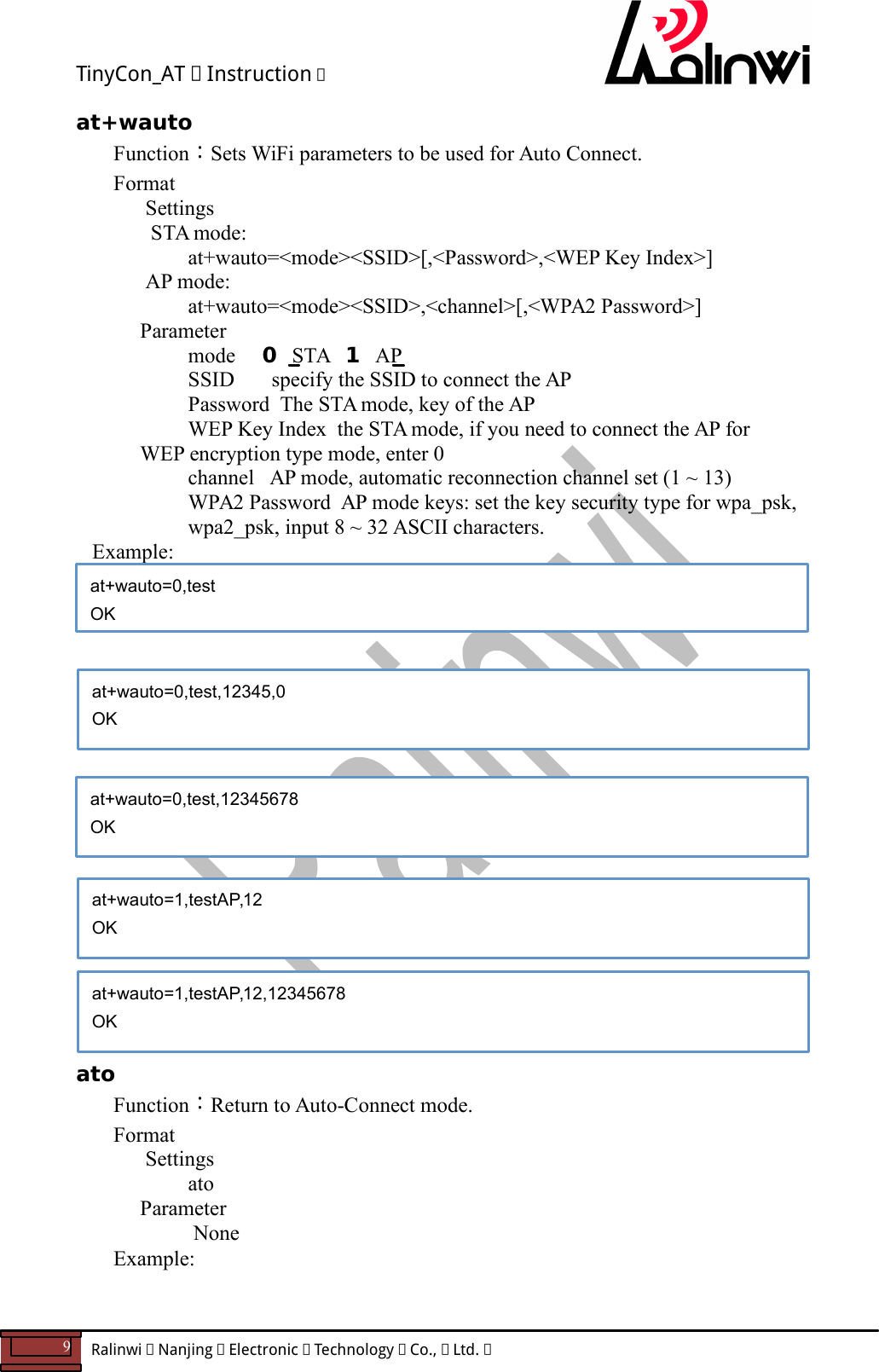 TinyCon_AT   Instruction   9  Ralinwi   Nanjing   Electronic   Technology   Co.,   Ltd.         at+wauto Function：Sets WiFi parameters to be used for Auto Connect. Format Settings  STA mode:    at+wauto=<mode><SSID>[,<Password>,<WEP Key Index>] AP mode:    at+wauto=<mode><SSID>,<channel>[,<WPA2 Password>]     Parameter       mode     0  STA   1  AP       SSID       specify the SSID to connect the AP        Password  The STA mode, key of the AP   WEP Key Index  the STA mode, if you need to connect the AP for WEP encryption type mode, enter 0     channel   AP mode, automatic reconnection channel set (1 ~ 13) WPA2 Password  AP mode keys: set the key security type for wpa_psk, wpa2_psk, input 8 ~ 32 ASCII characters.    Example:                    ato Function：Return to Auto-Connect mode. Format Settings    ato     Parameter         None Example:    at+wauto=0,test OK at+wauto=0,test,12345678 OK  at+wauto=0,test,12345,0 OK  at+wauto=1,testAP,12,12345678 OK  at+wauto=1,testAP,12 OK  
