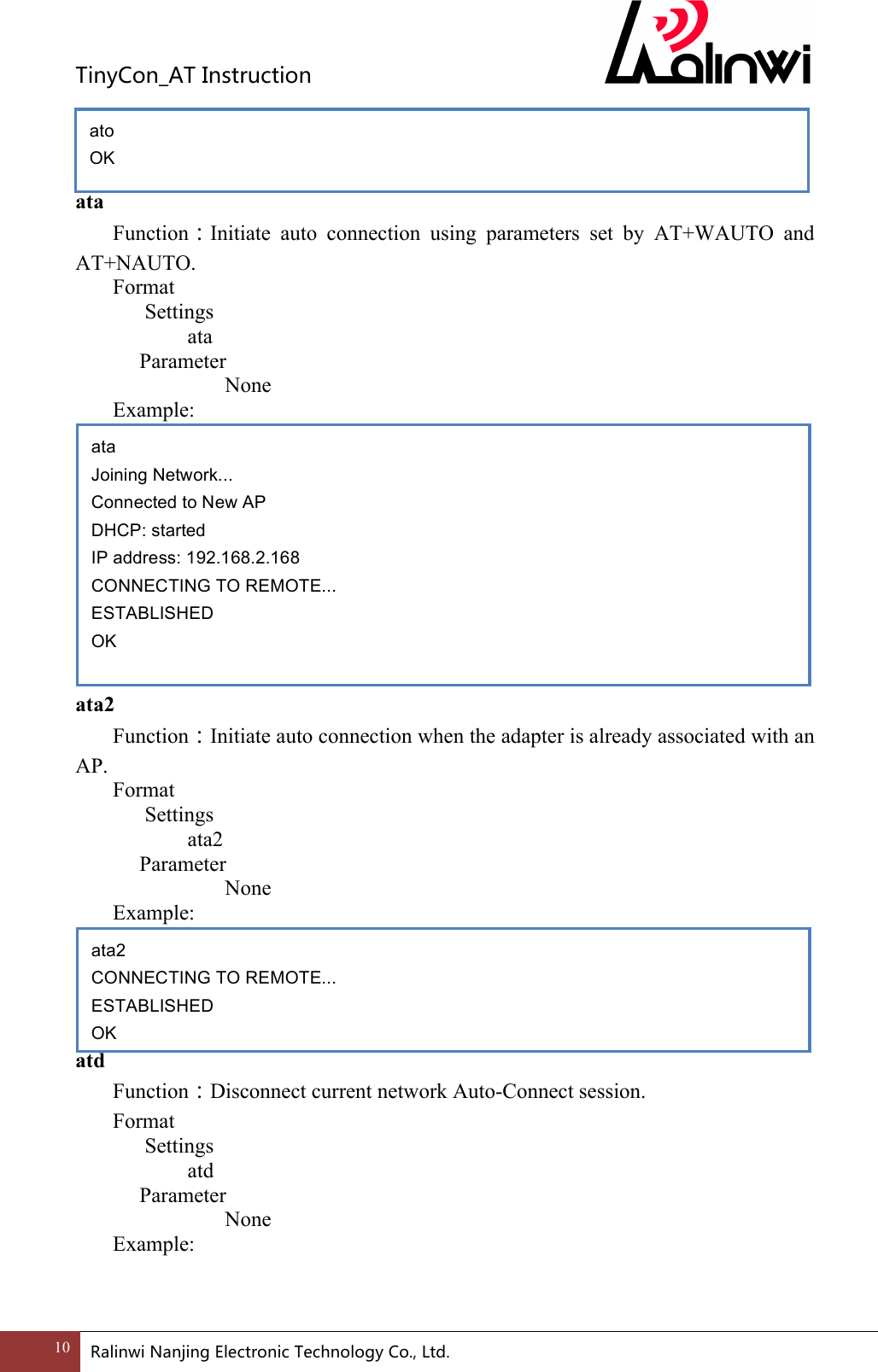 TinyCon_ATInstruction10 RalinwiNanjingElectronicTechnologyCo.,Ltd.    ata Function：Initiate  auto  connection  using  parameters  set  by  AT+WAUTO  and AT+NAUTO. Format Settings    ata     Parameter         None Example:            ata2 Function：Initiate auto connection when the adapter is already associated with an AP. Format Settings    ata2     Parameter         None   Example:      atd Function：Disconnect current network Auto-Connect session. Format Settings    atd     Parameter         None   Example:    ata2 CONNECTING TO REMOTE... ESTABLISHED OK ata Joining Network... Connected to New AP DHCP: started IP address: 192.168.2.168 CONNECTING TO REMOTE... ESTABLISHED OK ato OK 