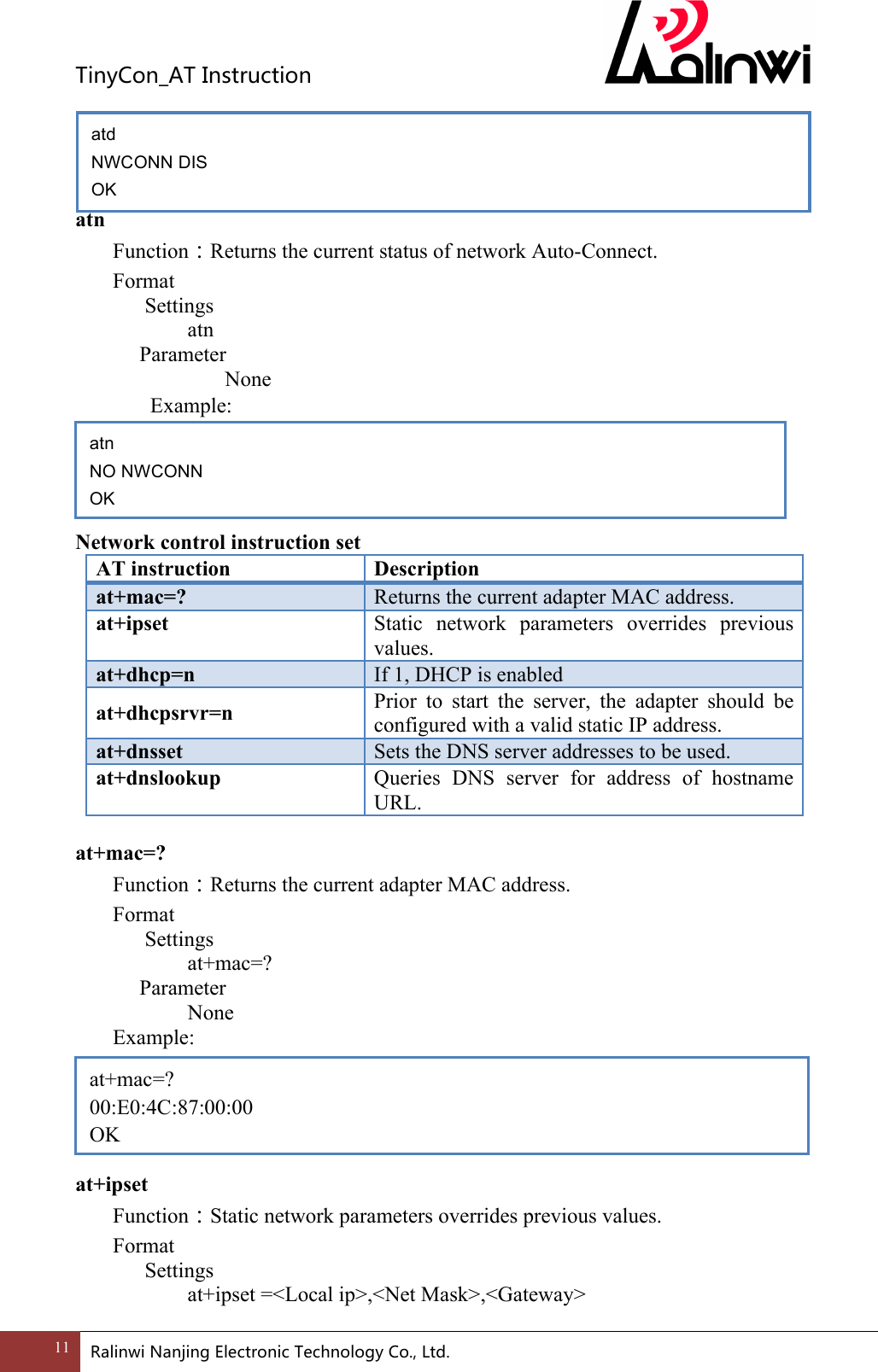 TinyCon_ATInstruction11 RalinwiNanjingElectronicTechnologyCo.,Ltd.     atn Function：Returns the current status of network Auto-Connect. Format Settings    atn     Parameter         None   Example:     Network control instruction set AT instruction Description at+mac=? Returns the current adapter MAC address. at+ipset Static  network  parameters  overrides  previous values. at+dhcp=n If 1, DHCP is enabled at+dhcpsrvr=n Prior  to  start  the  server,  the  adapter  should  be configured with a valid static IP address. at+dnsset Sets the DNS server addresses to be used. at+dnslookup Queries  DNS  server  for  address  of  hostname URL.  at+mac=? Function：Returns the current adapter MAC address. Format Settings    at+mac=?     Parameter       None   Example:      at+ipset Function：Static network parameters overrides previous values. Format Settings    at+ipset =<Local ip>,<Net Mask>,<Gateway> at+mac=? 00:E0:4C:87:00:00 OK atn NO NWCONN OK atd NWCONN DIS OK 