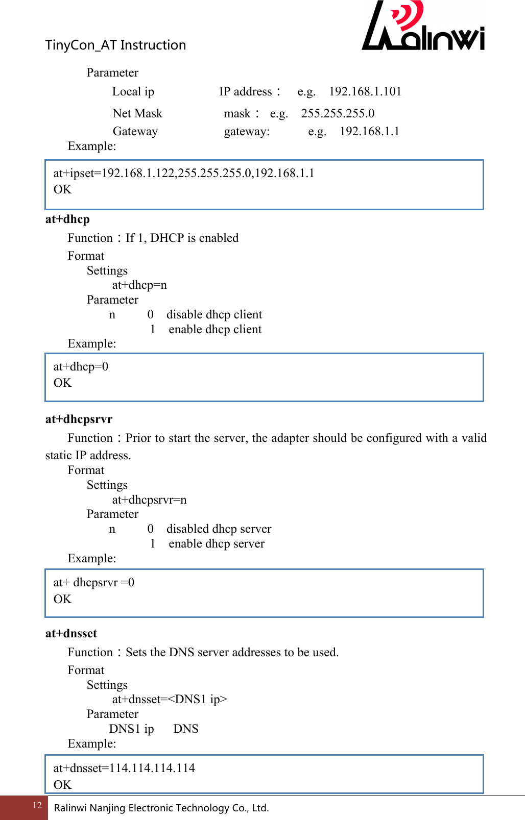 TinyCon_ATInstruction12 RalinwiNanjingElectronicTechnologyCo.,Ltd.       Parameter       Local ip                   IP address：  e.g.  192.168.1.101   Net Mask          mask：  e.g.  255.255.255.0  Gateway          gateway:      e.g.  192.168.1.1 Example:     at+dhcp       Function：If 1, DHCP is enabled Format Settings    at+dhcp=n       Parameter         n          0    disable dhcp client         1    enable dhcp client Example:     at+dhcpsrvr Function：Prior to start the server, the adapter should be configured with a valid static IP address. Format Settings    at+dhcpsrvr=n       Parameter         n          0    disabled dhcp server         1    enable dhcp server Example:     at+dnsset Function：Sets the DNS server addresses to be used. Format Settings    at+dnsset=<DNS1 ip>       Parameter         DNS1 ip      DNS Example:   at+ipset=192.168.1.122,255.255.255.0,192.168.1.1 OK at+dhcp=0 OK  at+ dhcpsrvr =0 OK  at+dnsset=114.114.114.114 OK 