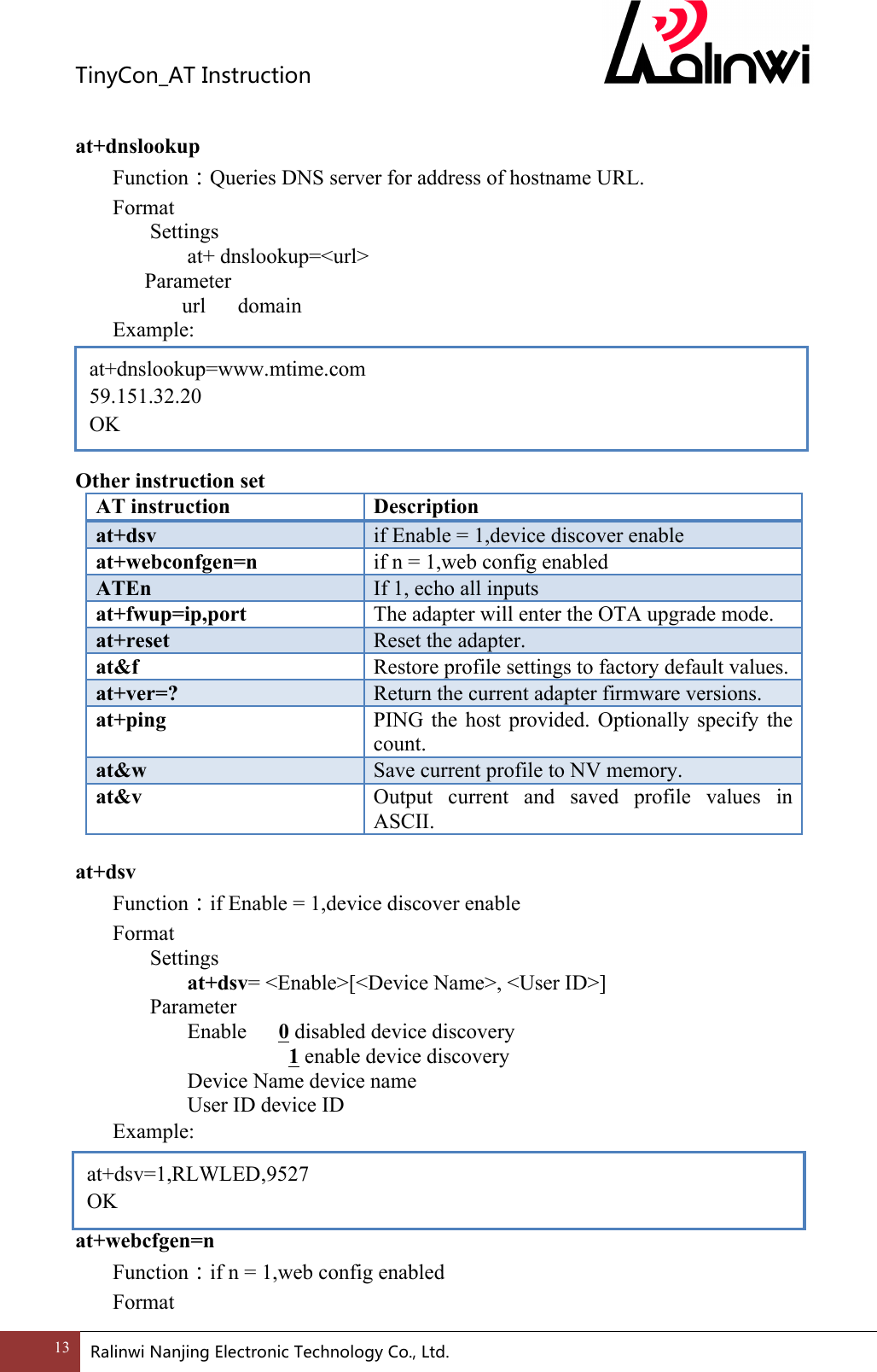 TinyCon_ATInstruction13 RalinwiNanjingElectronicTechnologyCo.,Ltd. at+dnslookup=www.mtime.com 59.151.32.20 OK  at+dnslookup Function：Queries DNS server for address of hostname URL. Format Settings at+ dnslookup=<url>       Parameter         url      domain Example:      Other instruction set AT instruction Description at+dsv if Enable = 1,device discover enable at+webconfgen=n if n = 1,web config enabled ATEn If 1, echo all inputs at+fwup=ip,port The adapter will enter the OTA upgrade mode. at+reset Reset the adapter. at&amp;f Restore profile settings to factory default values. at+ver=? Return the current adapter firmware versions. at+ping PING  the  host  provided.  Optionally  specify  the count. at&amp;w Save current profile to NV memory. at&amp;v Output  current  and  saved  profile  values  in ASCII.  at+dsv Function：if Enable = 1,device discover enable Format Settings at+dsv= <Enable>[<Device Name>, <User ID>]     Parameter       Enable      0 disabled device discovery           1 enable device discovery       Device Name device name       User ID device ID Example:    at+webcfgen=n Function：if n = 1,web config enabled Format at+dsv=1,RLWLED,9527 OK 