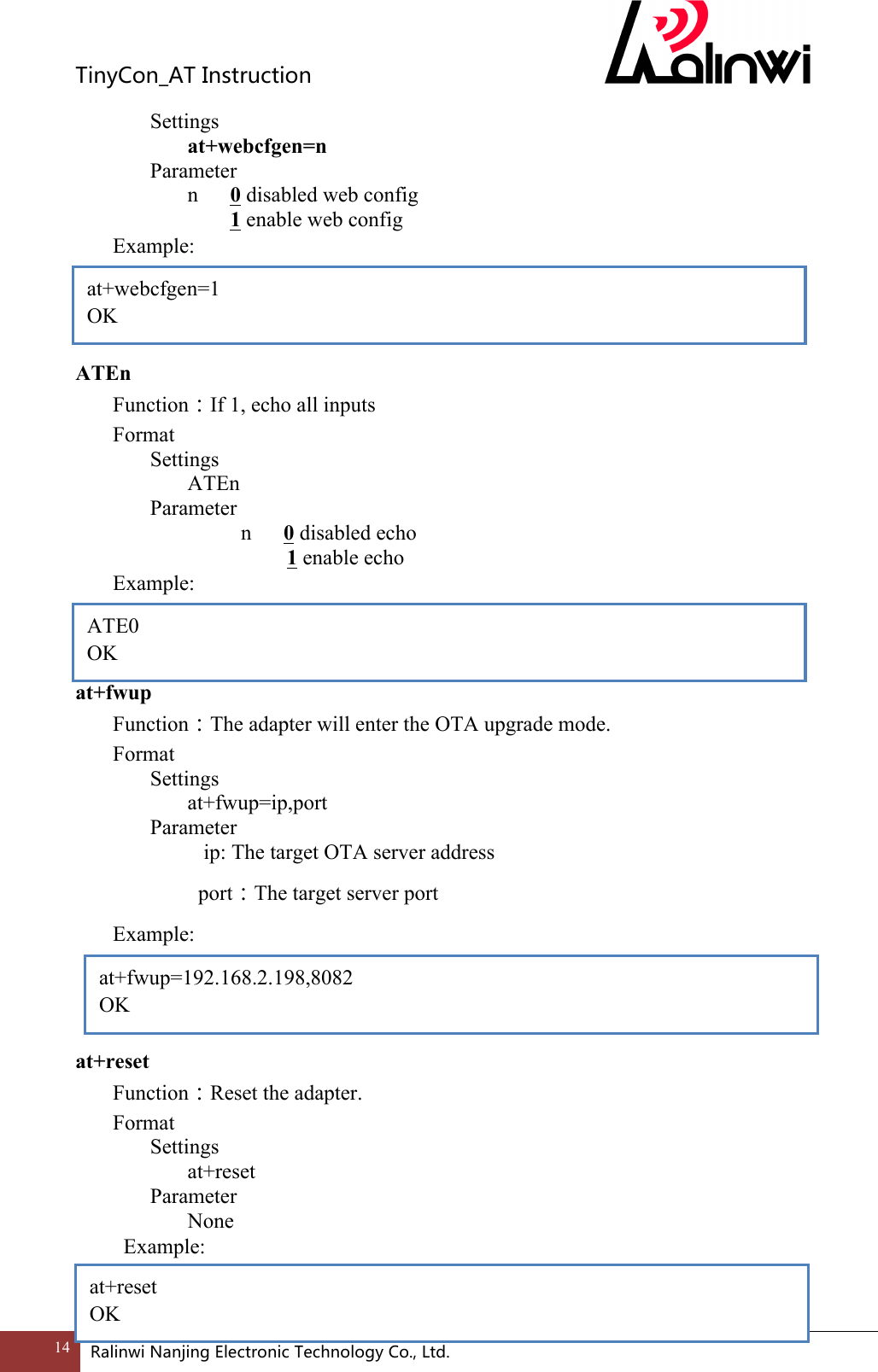 TinyCon_ATInstruction14 RalinwiNanjingElectronicTechnologyCo.,Ltd. Settings at+webcfgen=n     Parameter       n      0 disabled web config               1 enable web config Example:     ATEn Function：If 1, echo all inputs Format Settings ATEn     Parameter           n      0 disabled echo       1 enable echo Example:    at+fwup Function：The adapter will enter the OTA upgrade mode. Format Settings at+fwup=ip,port     Parameter         ip: The target OTA server address         port：The target server port   Example:     at+reset Function：Reset the adapter. Format Settings at+reset     Parameter       None   Example:   ATE0 OK at+fwup=192.168.2.198,8082 OK  at+reset OK at+webcfgen=1 OK 