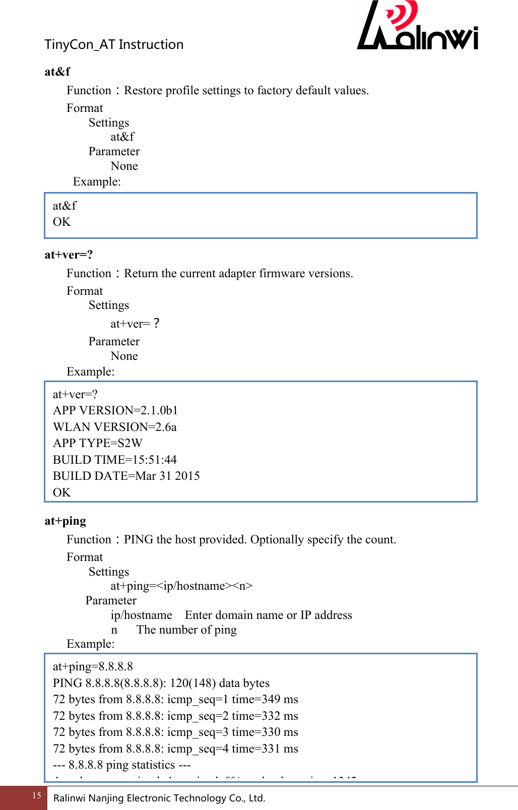 TinyCon_ATInstruction15 RalinwiNanjingElectronicTechnologyCo.,Ltd. at&amp;f Function：Restore profile settings to factory default values. Format Settings at&amp;f     Parameter       None   Example:     at+ver=? Function：Return the current adapter firmware versions. Format Settings at+ver=？     Parameter       None   Example:          at+ping Function：PING the host provided. Optionally specify the count. Format Settings at+ping=<ip/hostname><n>       Parameter       ip/hostname    Enter domain name or IP address           n      The number of ping Example:          at&amp;f OK at+ver=? APP VERSION=2.1.0b1 WLAN VERSION=2.6a APP TYPE=S2W BUILD TIME=15:51:44 BUILD DATE=Mar 31 2015 OK at+ping=8.8.8.8 PING 8.8.8.8(8.8.8.8): 120(148) data bytes 72 bytes from 8.8.8.8: icmp_seq=1 time=349 ms 72 bytes from 8.8.8.8: icmp_seq=2 time=332 ms 72 bytes from 8.8.8.8: icmp_seq=3 time=330 ms 72 bytes from 8.8.8.8: icmp_seq=4 time=331 ms --- 8.8.8.8 ping statistics --- 4 packets transmitted, 4 received, 0% packet loss, time 1342 ms 
