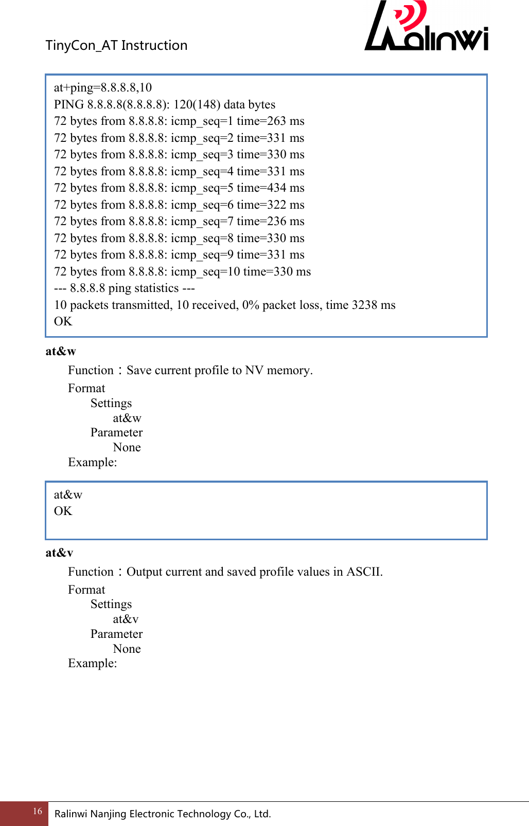 TinyCon_ATInstruction16 RalinwiNanjingElectronicTechnologyCo.,Ltd.                  at&amp;w Function：Save current profile to NV memory. Format Settings at&amp;w     Parameter       None     Example:      at&amp;v Function：Output current and saved profile values in ASCII. Format Settings at&amp;v     Parameter       None     Example:        at&amp;w OK at+ping=8.8.8.8,10 PING 8.8.8.8(8.8.8.8): 120(148) data bytes 72 bytes from 8.8.8.8: icmp_seq=1 time=263 ms 72 bytes from 8.8.8.8: icmp_seq=2 time=331 ms 72 bytes from 8.8.8.8: icmp_seq=3 time=330 ms 72 bytes from 8.8.8.8: icmp_seq=4 time=331 ms 72 bytes from 8.8.8.8: icmp_seq=5 time=434 ms 72 bytes from 8.8.8.8: icmp_seq=6 time=322 ms 72 bytes from 8.8.8.8: icmp_seq=7 time=236 ms 72 bytes from 8.8.8.8: icmp_seq=8 time=330 ms 72 bytes from 8.8.8.8: icmp_seq=9 time=331 ms 72 bytes from 8.8.8.8: icmp_seq=10 time=330 ms --- 8.8.8.8 ping statistics --- 10 packets transmitted, 10 received, 0% packet loss, time 3238 ms OK 