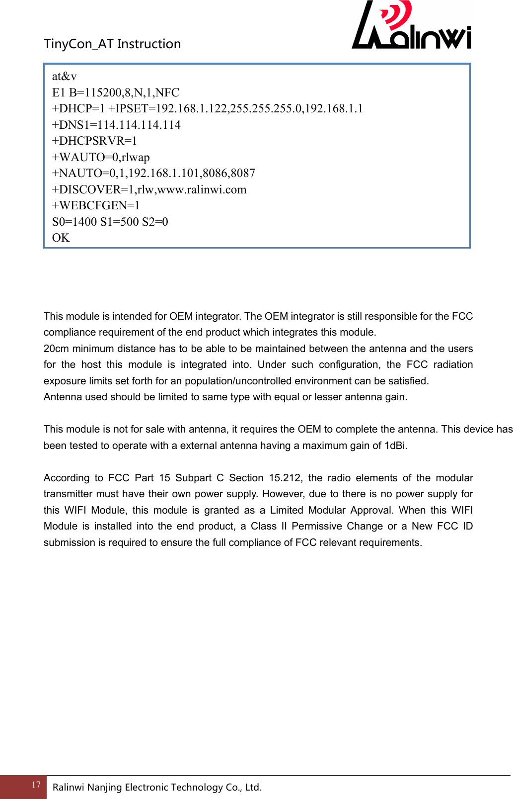 TinyCon_ATInstruction17 RalinwiNanjingElectronicTechnologyCo.,Ltd.    at&amp;v E1 B=115200,8,N,1,NFC +DHCP=1 +IPSET=192.168.1.122,255.255.255.0,192.168.1.1 +DNS1=114.114.114.114 +DHCPSRVR=1 +WAUTO=0,rlwap +NAUTO=0,1,192.168.1.101,8086,8087 +DISCOVER=1,rlw,www.ralinwi.com +WEBCFGEN=1 S0=1400 S1=500 S2=0 OK  This module is intended for OEM integrator. The OEM integrator is still responsible for the FCC compliance requirement of the end product which integrates this module. 20cm minimum distance has to be able to be maintained between the antenna and the users for the host this module is integrated into. Under such configuration, the FCC radiation exposure limits set forth for an population/uncontrolled environment can be satisfied. Antenna used should be limited to same type with equal or lesser antenna gain. This module is not for sale with antenna, it requires the OEM to complete the antenna. This device has been tested to operate with a external antenna having a maximum gain of 1dBi.  According to FCC Part 15 Subpart C Section 15.212, the radio elements of the modular transmitter must have their own power supply. However, due to there is no power supply for this WIFI Module, this module is granted as a Limited Modular Approval. When this WIFI Module is installed into the end product, a Class II Permissive Change or a New FCC ID submission is required to ensure the full compliance of FCC relevant requirements. 