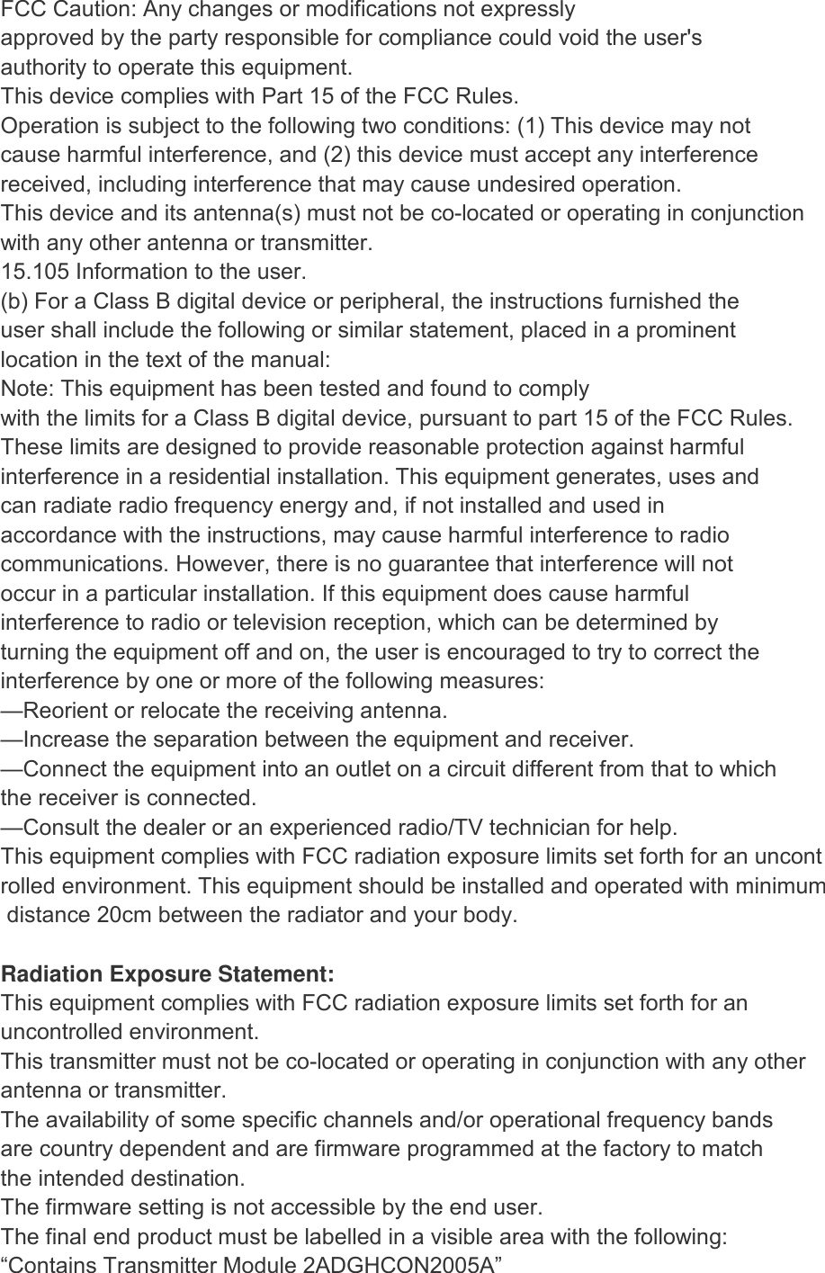 FCC Caution: Any changes or modifications not expressly approved by the party responsible for compliance could void the user's authority to operate this equipment. This device complies with Part 15 of the FCC Rules. Operation is subject to the following two conditions: (1) This device may not cause harmful interference, and (2) this device must accept any interference received, including interference that may cause undesired operation. This device and its antenna(s) must not be co-located or operating in conjunction with any other antenna or transmitter. 15.105 Information to the user. (b) For a Class B digital device or peripheral, the instructions furnished the user shall include the following or similar statement, placed in a prominent location in the text of the manual: Note: This equipment has been tested and found to comply with the limits for a Class B digital device, pursuant to part 15 of the FCC Rules. These limits are designed to provide reasonable protection against harmful interference in a residential installation. This equipment generates, uses and can radiate radio frequency energy and, if not installed and used in accordance with the instructions, may cause harmful interference to radio communications. However, there is no guarantee that interference will not occur in a particular installation. If this equipment does cause harmful interference to radio or television reception, which can be determined by turning the equipment off and on, the user is encouraged to try to correct the interference by one or more of the following measures: &mdash;Reorient or relocate the receiving antenna. &mdash;Increase the separation between the equipment and receiver. &mdash;Connect the equipment into an outlet on a circuit different from that to which the receiver is connected. &mdash;Consult the dealer or an experienced radio/TV technician for help. This equipment complies with FCC radiation exposure limits set forth for an uncontrolled environment. This equipment should be installed and operated with minimum distance 20cm between the radiator and your body.  Radiation Exposure Statement: This equipment complies with FCC radiation exposure limits set forth for an uncontrolled environment. This transmitter must not be co-located or operating in conjunction with any other  antenna or transmitter. The availability of some specific channels and/or operational frequency bands are country dependent and are firmware programmed at the factory to match the intended destination. The firmware setting is not accessible by the end user. The final end product must be labelled in a visible area with the following: &ldquo;Contains Transmitter Module 2ADGHCON2005A&rdquo; 