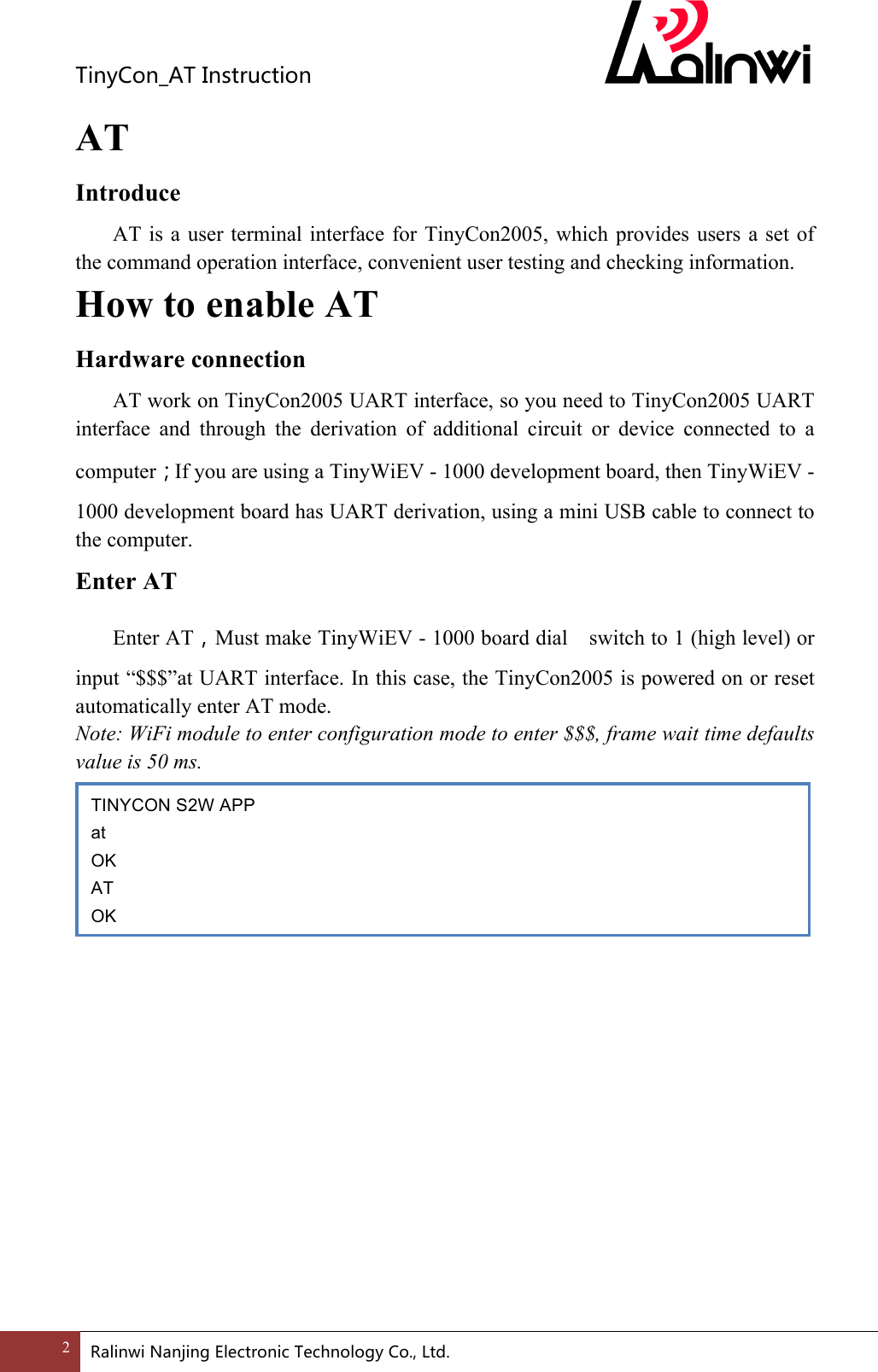 TinyCon_ATInstruction2 RalinwiNanjingElectronicTechnologyCo.,Ltd. AT Introduce   AT is a user terminal interface for TinyCon2005, which provides users a set of the command operation interface, convenient user testing and checking information. How to enable AT Hardware connection  AT work on TinyCon2005 UART interface, so you need to TinyCon2005 UART interface  and  through  the  derivation  of  additional  circuit  or  device  connected  to  a computer；If you are using a TinyWiEV - 1000 development board, then TinyWiEV - 1000 development board has UART derivation, using a mini USB cable to connect to the computer. Enter AT   Enter AT，Must make TinyWiEV - 1000 board dial    switch to 1 (high level) or input &ldquo;$$$&rdquo;at UART interface. In this case, the TinyCon2005 is powered on or reset automatically enter AT mode. Note: WiFi module to enter configuration mode to enter $$$, frame wait time defaults value is 50 ms.    When serial return OK by entering the AT (or at), into command mode. AT Command Introduce              TINYCON S2W APP at OK AT OK  