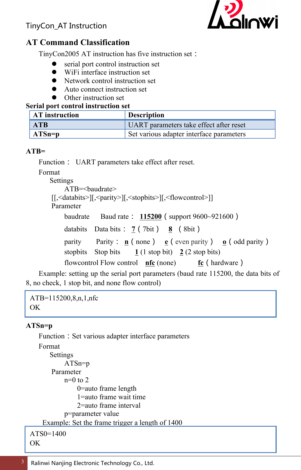 TinyCon_ATInstruction3 RalinwiNanjingElectronicTechnologyCo.,Ltd. AT Command Classification  TinyCon2005 AT instruction has five instruction set： ! serial port control instruction set ! WiFi interface instruction set ! Network control instruction set ! Auto connect instruction set ! Other instruction set Serial port control instruction set AT instruction Description ATB UART parameters take effect after reset ATSn=p Set various adapter interface parameters  ATB= Function：  UART parameters take effect after reset. Format Settings ATB=<baudrate> [[,<databits>][,<parity>][,<stopbits>][,<flowcontrol>]] Parameter baudrate      Baud rate： 115200（support 9600~921600）       databits    Data bits： 7（7bit）  8  （8bit） parity        Parity： n（none）  e（even parity）  o（odd parity）       stopbits    Stop bits    1 (1 stop bit)    2 (2 stop bits)       flowcontrol Flow control  nfc (none)            fc（hardware） Example: setting up the serial port parameters (baud rate 115200, the data bits of 8, no check, 1 stop bit, and none flow control)     ATSn=p Function：Set various adapter interface parameters Format Settings ATSn=p     Parameter       n=0 to 2         0=auto frame length         1=auto frame wait time         2=auto frame interval       p=parameter value   Example: Set the frame trigger a length of 1400    ATB=115200,8,n,1,nfc OK ATS0=1400 OK 