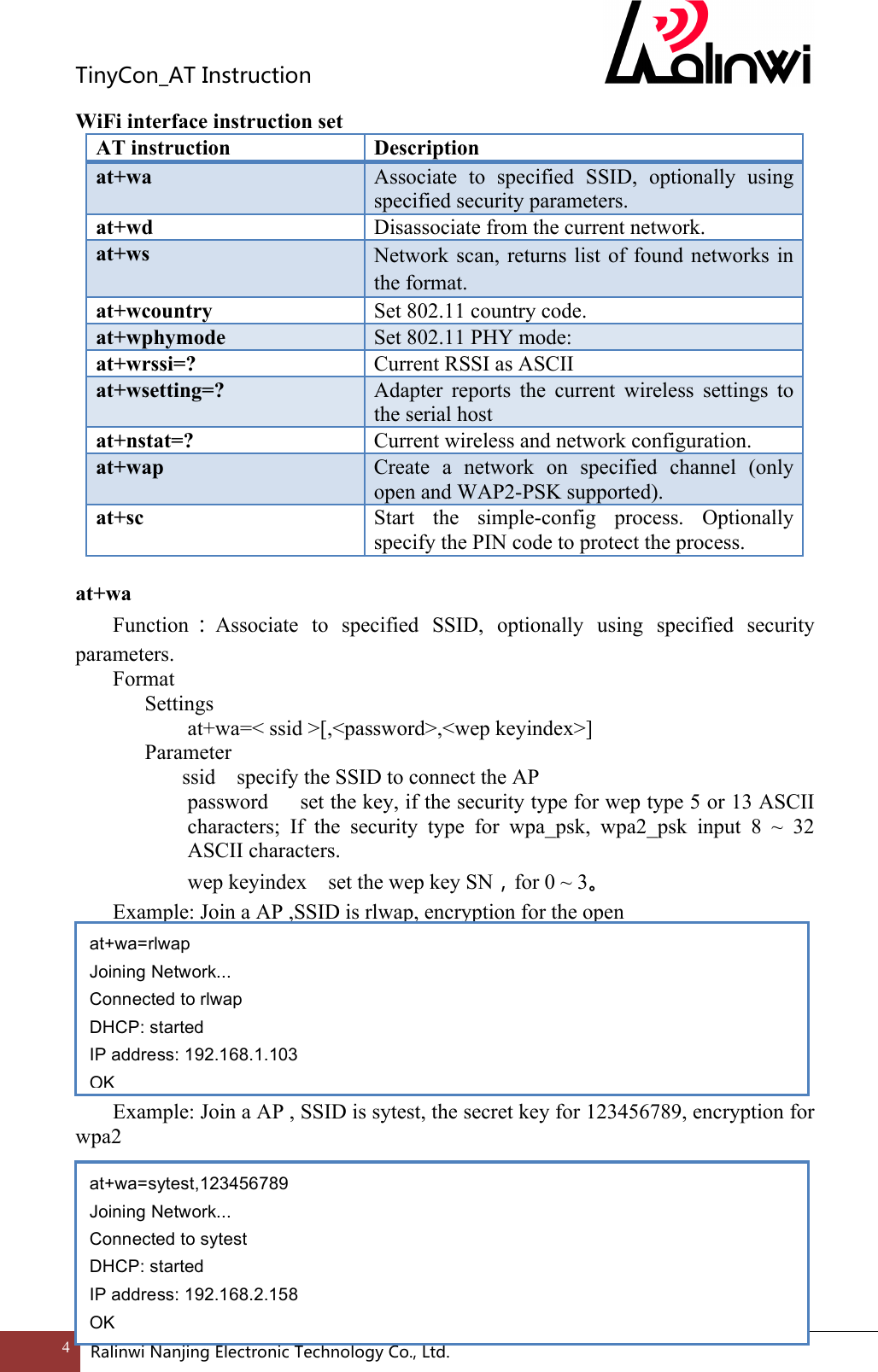 TinyCon_ATInstruction4 RalinwiNanjingElectronicTechnologyCo.,Ltd. WiFi interface instruction set AT instruction Description at+wa Associate  to  specified  SSID,  optionally  using specified security parameters. at+wd Disassociate from the current network. at+ws Network scan, returns  list  of  found  networks in the format. at+wcountry Set 802.11 country code. at+wphymode Set 802.11 PHY mode: at+wrssi=? Current RSSI as ASCII at+wsetting=? Adapter  reports  the  current  wireless  settings  to the serial host at+nstat=? Current wireless and network configuration. at+wap Create  a  network  on  specified  channel  (only open and WAP2-PSK supported). at+sc Start  the  simple-config  process.  Optionally specify the PIN code to protect the process.  at+wa Function ：Associate  to  specified  SSID,  optionally  using  specified  security parameters. Format Settings    at+wa=< ssid >[,<password>,<wep keyindex>]     Parameter       ssid    specify the SSID to connect the AP   password    set the key, if the security type for wep type 5 or 13 ASCII characters;  If  the  security  type  for  wpa_psk,  wpa2_psk  input  8  ~  32 ASCII characters.   wep keyindex    set the wep key SN，for 0 ~ 3。 Example: Join a AP ,SSID is rlwap, encryption for the open        Example: Join a AP , SSID is sytest, the secret key for 123456789, encryption for wpa2        at+wa=rlwap Joining Network... Connected to rlwap DHCP: started IP address: 192.168.1.103 OK at+wa=sytest,123456789 Joining Network... Connected to sytest DHCP: started IP address: 192.168.2.158 OK 