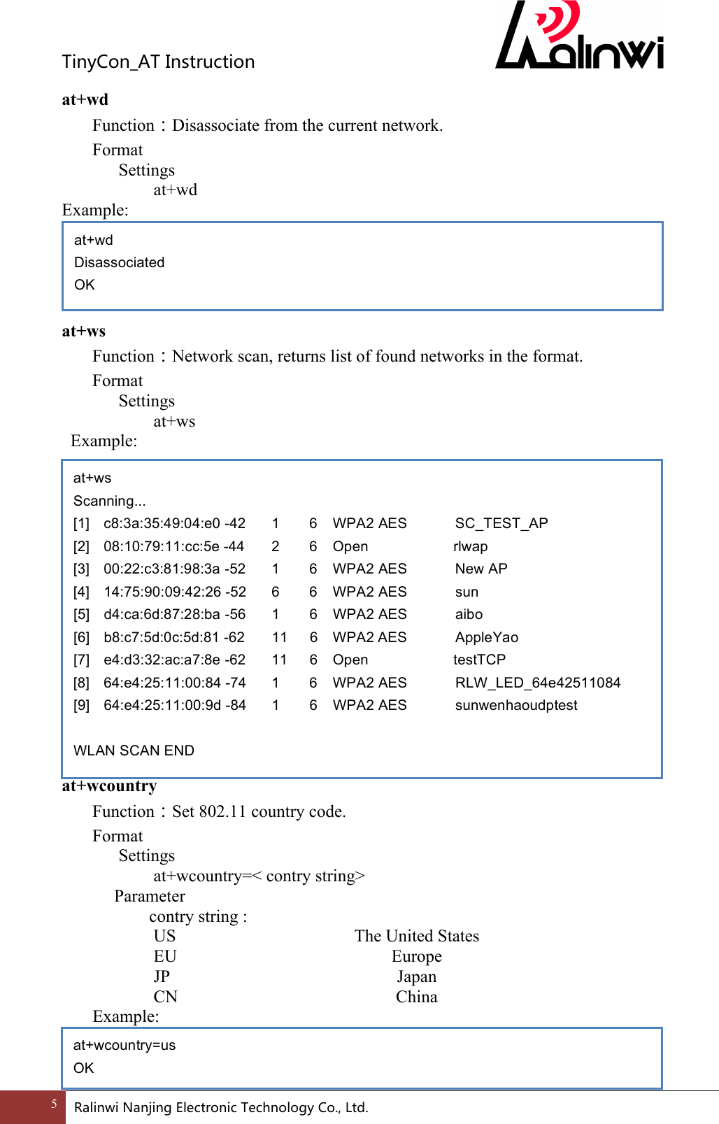 TinyCon_ATInstruction5 RalinwiNanjingElectronicTechnologyCo.,Ltd. at+wd Function：Disassociate from the current network. Format Settings    at+wd Example:      at+ws Function：Network scan, returns list of found networks in the format. Format Settings    at+ws   Example:                 at+wcountry Function：Set 802.11 country code. Format Settings    at+wcountry=< contry string>     Parameter       contry string :      US      The United States      EU      Europe    JP      Japan       CN     China   Example:      at+wd Disassociated OK at+ws Scanning... [1] c8:3a:35:49:04:e0 -42   1     6   WPA2 AES     SC_TEST_AP   [2] 08:10:79:11:cc:5e -44   2     6   Open          rlwap   [3] 00:22:c3:81:98:3a -52   1     6   WPA2 AES     New AP   [4] 14:75:90:09:42:26 -52   6     6   WPA2 AES     sun   [5] d4:ca:6d:87:28:ba -56   1     6   WPA2 AES     aibo   [6] b8:c7:5d:0c:5d:81 -62   11   6   WPA2 AES     AppleYao   [7]  e4:d3:32:ac:a7:8e -62   11   6   Open          testTCP   [8] 64:e4:25:11:00:84 -74   1     6   WPA2 AES     RLW_LED_64e42511084   [9] 64:e4:25:11:00:9d -84   1     6   WPA2 AES     sunwenhaoudptest    WLAN SCAN END at+wcountry=us OK 