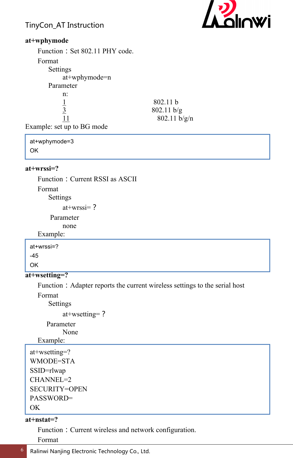 TinyCon_ATInstruction6 RalinwiNanjingElectronicTechnologyCo.,Ltd. at+wphymode Function：Set 802.11 PHY code. Format Settings    at+wphymode=n Parameter n:       1   802.11 b        3                        802.11 b/g       11         802.11 b/g/n Example: set up to BG mode     at+wrssi=? Function：Current RSSI as ASCII Format Settings    at+wrssi=？  Parameter       none Example:       at+wsetting=? Function：Adapter reports the current wireless settings to the serial host Format Settings    at+wsetting=？     Parameter       None Example:         at+nstat=? Function：Current wireless and network configuration. Format at+wphymode=3 OK at+wrssi=? -45 OK at+wsetting=? WMODE=STA SSID=rlwap CHANNEL=2 SECURITY=OPEN PASSWORD= OK 